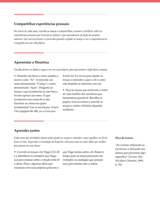 Compartilhar experiências pessoais

No início de cada aula, convide as moças a compartilhar, ensinar e testificar sobre as
experiências pessoais que tiveram ao aplicar o que aprenderam na lição da semana
anterior. Isso vai incentivar a conversão pessoal e ajudar as moças a ver a importância do
evangelho em sua vida diária.




Apresentar a Doutrina

Escolha dentre as ideias a seguir, ou crie sua própria, para apresentar a lição desta semana:

• Desenhe um barco a remo simples e             Estudo das Escrituras para ajudar as
escreva nele: “Fé”. Acrescente um               moças a entender o que é a fé e como
remo denominado “Crença” e outro                este desenho se relaciona com ela.
denominado “Ação”. Pergunte às
                                                • Peça às moças que escrevam o nome
moças o que aconteceria se esse barco
                                                de uma mulher das escrituras que
tivesse apenas um remo. O que
                                                demonstrou grande fé. Recolha os
acontecerá com nossa fé se não
                                                papéis. Leia os nomes e convide as
fizermos as coisas nas quais
                                                moças a contar a história daquelas
acreditamos? Use as escrituras, Sempre
                                                mulheres.
Fiéis (páginas 86–88), ou o Guia para




Aprender juntos

Cada uma das atividades abaixo pode ajudar as moças a entender o que significa ter fé em        Dica de ensino
Jesus Cristo. Seguindo a orientação do Espírito, selecione uma ou mais delas que melhor
funcionem em sua classe:                                                                        “Ao ensinar utilizando as
                                                                                                escrituras, é útil pedir aos
• Convide as moças a ler Tiago 2:14–20          que Tiago ensina sobre a fé. Reserve            alunos que procurem algo
e a identificar os exemplos que Tiago           tempo para as moças pensarem em                 específico” (Ensino, Não
usa para ensinar sobre a relação entre fé       exemplos ou analogias que possam                Há Maior Chamado, 1999,
e obras. Peça a algumas delas que               usar para ensinar isso a outros.                p. 55).
resumam com suas próprias palavras o
 