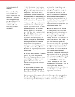 Ensinar à maneira do      • Convide as moças a fazer uma das           as Coisas São Cumpridas”, e peça a
Salvador                  experiências com o valor Fé do livreto       cada moça que descreva a fé em uma
                          Progresso Pessoal (individualmente ou        única frase, com base no que ela leu.
O Salvador disse: “A
                          em grupos). Convide cada moça a              Peça que leiam a história de Ann
minha doutrina não é
                          compartilhar algo que aprendeu, em           Rowley no discurso do Élder Nash e
minha, mas daquele que
                          seu estudo sobre a fé, que vai ajudá-la a    identifiquem no que a irmã Rowley
me enviou” (João 7:16).
                          preparar-se para seu papel como filha        acreditava e como ela colocou sua fé
Ele ensinou a doutrina
                          de Deus, inclusive os de esposa e mãe.       em prática. Convide-as a compartilhar
que aprendeu com o Pai.
                                                                       o que encontraram e quaisquer
Como você pode            • Peça que cada moça localize e conte
                                                                       experiências pessoais que tiveram que
certificar-se de estar    uma história das escrituras na qual
                                                                       demonstrem o poder da fé.
ensinando a doutrina      alguém agiu de acordo com sua crença
verdadeira?               em Jesus Cristo (ver, por exemplo,           • Convide as moças a ler Mateus
                          Ester 4; Marcos 5:25–34; Hebreus             17:20 e pergunte o que elas acham
                          11:4–9, 17–29; 1 Néfi 4; Alma 19:16–29;      que significa mover montanhas com
                          Éter 12:11–22). Convide as moças             nossa fé. Compartilhe a seguinte
                          também a escrever sobre uma                  declaração do Bispo Richard C.
                          experiência pessoal em que elas ou           Edgley: “Nunca vi uma montanha de
                          alguém que conhecem exerceu fé em            verdade ser movida. Mas, graças à fé,
                          Jesus Cristo. Peça a cada moça que           já vi uma montanha de dúvida e
                          conte a história encontrada nas              desespero ser removida e substituída
                          escrituras e a experiência pessoal sobre     por esperança e otimismo. Graças à
                          a qual ela escreveu. Elas poderiam           fé, testemunhei pessoalmente uma
                          fazer isso em pequenos grupos ou para        montanha de pecado ser substituída
                          toda a classe.                               pelo arrependimento e perdão. E
                                                                       graças à fé, testemunhei pessoalmente
                          • Peça que as moças leiam “Prosseguir
                                                                       uma montanha de dor ser substituída
                          com Fé” do livreto Para o Vigor da
                                                                       pela paz, esperança e gratidão. Sim, já
                          Juventude e localizem palavras e frases
                                                                       vi montanhas serem movidas ” (“Fé
                          que fortaleçam sua fé para viver os
                                                                       — a Escolha É Sua”, Ensign ou A
                          padrões do Senhor. Como a fé
                                                                       Liahona, novembro de 2010, p. 33).
                          influencia sua capacidade de viver o
                                                                       Mostre o vídeo “Fé Simples e Pura” e
                          evangelho?
                                                                       peça às moças que vejam as
                          • Peça às moças que leiam os três            montanhas que foram removidas por
                          primeiros parágrafos do discurso do          meio da fé (ou compartilhe uma
                          Élder Marcus B. Nash “Pela Fé Todas          experiência pessoal sua).


                          Peça às moças que relatem o que aprenderam hoje. Elas compreendem o que significa ter
                          fé em Jesus Cristo? Quais são os sentimentos ou as impressões que elas têm? Elas têm
                          mais alguma pergunta? Seria útil passar mais tempo discutindo essa doutrina?
 