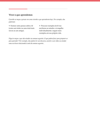 Viver o que aprendemos

Convide as moças a pensar em como viverão o que aprenderam hoje. Por exemplo, elas
poderiam:

• Ensinar outra pessoa sobre a fé           • Procurar exemplos de fé nas
(como um irmão ou uma irmã mais             escrituras ao estudar o evangelho
novos ou um amigo).                         individualmente e seguir esses
                                            exemplos em sua própria vida.


Diga às moças o que vão estudar na semana seguinte. O que podem fazer para preparar-se
para aprender? Por exemplo, elas podem ler um discurso, assistir a um vídeo ou estudar
uma escritura relacionada à aula da semana seguinte.
 