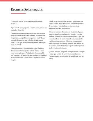 Recursos Selecionados


“Prosseguir com Fé”, Para o Vigor da Juventude,              Estude as escrituras todos os dias e aplique em sua
pp. 40–42                                                    vida o que leu. As escrituras são uma fonte poderosa
                                                             de revelação e orienta­ ão pessoal e uma força
                                                                                    ç
É por meio de coisas pequenas e simples que as grandes são   constante para seu testemunho.
realizadas. Alma 37:6
                                                             Esforce-se todos os dias para ser obediente. Siga os
Os padrões apresentados neste livreto são um guia
                                                             padrões deste livreto e incentive outros a vivê-los
para ajudar a fazer escolhas corretas. Examine com
                                                             também. Lembre-se dos convê­ ios que fez e que tem
                                                                                             n
frequência esses padrões e pergunte a você: “Estou
                                                             a oportunidade de renovar a cada semana quando
vivendo da maneira que o Senhor deseja que eu
                                                             você toma o sacramento. Esforce-se para guardar
viva?” e “De que modo fui abençoado(a) por seguir
                                                             esses convênios. Se cometer um erro, não desista de
esses padrões?”
                                                             si. Seu Pai Celestial ama você e quer que busque Sua
Para ajudar você a tornar-se tudo o que o Senhor             ajuda e continue tentando.
deseja que se torne, ajoelhe-se toda manhã e toda
                                                             Quando possível, frequente o templo e sinta a alegria
noite em oração a seu Pai Celestial. Expresse a Ele
                                                             e a paz que advêm de servir na casa do Senhor.
sua gratidão e os desejos de seu coração. Ele é a fonte
                                                             Prepare-se para os con­ ênios do templo que fará no
                                                                                   v
de toda sabedoria. Ele vai ouvir e responder a suas
                                                             futuro.
orações.
 
