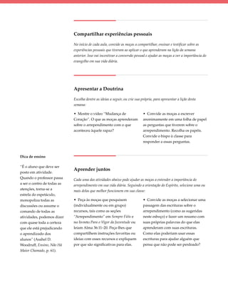 Compartilhar experiências pessoais

                             No início de cada aula, convide as moças a compartilhar, ensinar e testificar sobre as
                             experiências pessoais que tiveram ao aplicar o que aprenderam na lição da semana
                             anterior. Isso vai incentivar a conversão pessoal e ajudar as moças a ver a importância do
                             evangelho em sua vida diária.




                             Apresentar a Doutrina

                             Escolha dentre as ideias a seguir, ou crie sua própria, para apresentar a lição desta
                             semana:

                             • Mostre o vídeo “Mudança de                    • Convide as moças a escrever
                             Coração”. O que as moças aprenderam             anonimamente em uma folha de papel
                             sobre o arrependimento com o que                as perguntas que tiverem sobre o
                             aconteceu àquele rapaz?                         arrependimento. Recolha os papéis.
                                                                             Convide o bispo à classe para
                                                                             responder a essas perguntas.



Dica de ensino

“É o aluno que deve ser
                             Aprender juntos
posto em atividade.
Quando o professor passa     Cada uma das atividades abaixo pode ajudar as moças a entender a importância do
a ser o centro de todas as   arrependimento em sua vida diária. Seguindo a orientação do Espírito, selecione uma ou
atenções, torna-se a         mais delas que melhor funcionem em sua classe:
estrela do espetáculo,
monopoliza todas as          • Peça às moças que pesquisem                   • Convide as moças a selecionar uma
discussões ou assume o       (individualmente ou em grupo)                   passagem das escrituras sobre o
comando de todas as          recursos, tais como as seções                   arrependimento (como as sugeridas
atividades, podemos dizer    “Arrependimento” em Sempre Fiéis e              neste esboço) e fazer um resumo com
com quase toda a certeza     no livreto Para o Vigor da Juventude ou         suas próprias palavras do que elas
que ele está prejudicando    leiam Alma 36:11–20. Peça-lhes que              aprenderam com suas escrituras.
o aprendizado dos            compartilhem instruções favoritas ou            Como elas poderiam usar essas
alunos” (Asahel D.           ideias com esses recursos e expliquem           escrituras para ajudar alguém que
Woodruff, Ensino, Não Há     por que são significativas para elas.           pensa que não pode ser perdoado?
Maior Chamado, p. 61).
 