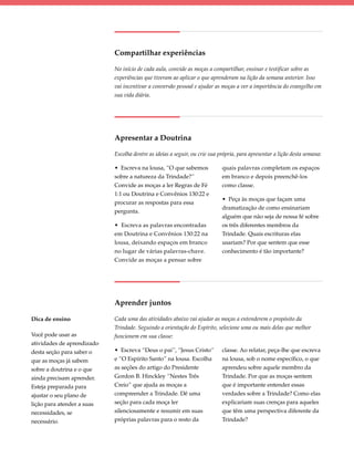 Compartilhar experiências

                            No início de cada aula, convide as moças a compartilhar, ensinar e testificar sobre as
                            experiências que tiveram ao aplicar o que aprenderam na lição da semana anterior. Isso
                            vai incentivar a conversão pessoal e ajudar as moças a ver a importância do evangelho em
                            sua vida diária.




                            Apresentar a Doutrina

                            Escolha dentre as ideias a seguir, ou crie sua própria, para apresentar a lição desta semana:

                            • Escreva na lousa, “O que sabemos              quais palavras completam os espaços
                            sobre a natureza da Trindade?”                  em branco e depois preenchê-los
                            Convide as moças a ler Regras de Fé             como classe.
                            1:1 ou Doutrina e Convênios 130:22 e
                                                                            • Peça às moças que façam uma
                            procurar as respostas para essa
                                                                            dramatização de como ensinariam
                            pergunta.
                                                                            alguém que não seja de nossa fé sobre
                            • Escreva as palavras encontradas               os três diferentes membros da
                            em Doutrina e Convênios 130:22 na               Trindade. Quais escrituras elas
                            lousa, deixando espaços em branco               usariam? Por que sentem que esse
                            no lugar de várias palavras-chave.              conhecimento é tão importante?
                            Convide as moças a pensar sobre




                            Aprender juntos

Dica de ensino              Cada uma das atividades abaixo vai ajudar as moças a entenderem o propósito da
                            Trindade. Seguindo a orientação do Espírito, selecione uma ou mais delas que melhor
Você pode usar as           funcionem em sua classe:
atividades de aprendizado
desta seção para saber o    • Escreva “Deus o pai”, “Jesus Cristo”          classe. Ao relatar, peça-lhe que escreva
que as moças já sabem       e “O Espírito Santo” na lousa. Escolha          na lousa, sob o nome específico, o que
sobre a doutrina e o que    as seções do artigo do Presidente               aprendeu sobre aquele membro da
ainda precisam aprender.    Gordon B. Hinckley “Nestes Três                 Trindade. Por que as moças sentem
Esteja preparada para       Creio” que ajuda as moças a                     que é importante entender essas
ajustar o seu plano de      compreender a Trindade. Dê uma                  verdades sobre a Trindade? Como elas
lição para atender a suas   seção para cada moça ler                        explicariam suas crenças para aqueles
necessidades, se            silenciosamente e resumir em suas               que têm uma perspectiva diferente da
necessário.                 próprias palavras para o resto da               Trindade?
 