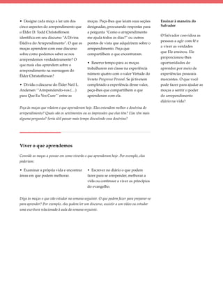 • Designe cada moça a ler um dos            moças. Peça-lhes que leiam suas seções       Ensinar à maneira do
cinco aspectos do arrependimento que        designadas, procurando respostas para        Salvador
o Élder D. Todd Christofferson              a pergunta “Como o arrependimento
                                                                                         O Salvador convidou as
identifica em seu discurso “A Divina        me ajuda todos os dias?” ou outros
                                                                                         pessoas a agir com fé e
Dádiva do Arrependimento”. O que as         pontos de vista que adquirirem sobre o
                                                                                         a viver as verdades
moças aprendem com esse discurso            arrependimento. Peça que
                                                                                         que Ele ensinou. Ele
sobre como podemos saber se nos             compartilhem o que encontraram.
                                                                                         proporcionou-lhes
arrependemos verdadeiramente? O
                                            • Reserve tempo para as moças                oportunidades de
que mais elas aprendem sobre o
                                            trabalharem em classe na experiência         aprender por meio de
arrependimento na mensagem do
                                            número quatro com o valor Virtude do         experiências pessoais
Élder Christofferson?
                                            livreto Progresso Pessoal. Se já tiverem     marcantes. O que você
• Divida o discurso do Élder Neil L.        completado a experiência desse valor,        pode fazer para ajudar as
Andersen ‘“Arrependendo-vos (…)             peça-lhes que compartilhem o que             moças a sentir o poder
para Que Eu Vos Cure”’ entre as             aprenderam com ela.                          do arrependimento
                                                                                         diário na vida?
Peça às moças que relatem o que aprenderam hoje. Elas entendem melhor a doutrina do
arrependimento? Quais são os sentimentos ou as impressões que elas têm? Elas têm mais
alguma pergunta? Seria útil passar mais tempo discutindo essa doutrina?




Viver o que aprendemos

Convide as moças a pensar em como viverão o que aprenderam hoje. Por exemplo, elas
poderiam:

• Examinar a própria vida e encontrar       • Escrever no diário o que podem
áreas em que podem melhorar.                fazer para se arrepender, melhorar a
                                            vida ou continuar a viver os princípios
                                            do evangelho.


Diga às moças o que vão estudar na semana seguinte. O que podem fazer para preparar-se
para aprender? Por exemplo, elas podem ler um discurso, assistir a um vídeo ou estudar
uma escritura relacionada à aula da semana seguinte.
 