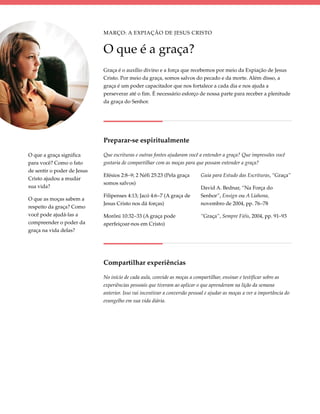 Março: A Expiação de Jesus Cristo


                             O que é a graça?
                             Graça é o auxílio divino e a força que recebemos por meio da Expiação de Jesus
                             Cristo. Por meio da graça, somos salvos do pecado e da morte. Além disso, a
                             graça é um poder capacitador que nos fortalece a cada dia e nos ajuda a
                             perseverar até o fim. É necessário esforço de nossa parte para receber a plenitude
                             da graça do Senhor.




                             Preparar-se espiritualmente

O que a graça significa      Que escrituras e outras fontes ajudaram você a entender a graça? Que impressões você
para você? Como o fato       gostaria de compartilhar com as moças para que possam entender a graça?
de sentir o poder de Jesus
                             Efésios 2:8–9; 2 Néfi 25:23 (Pela graça        Guia para Estudo das Escrituras, “Graça”
Cristo ajudou a mudar
                             somos salvos)
sua vida?                                                                   David A. Bednar, “Na Força do
                             Filipenses 4:13; Jacó 4:6–7 (A graça de        Senhor”, Ensign ou A Liahona,
O que as moças sabem a
                             Jesus Cristo nos dá forças)                    novembro de 2004, pp. 76–78
respeito da graça? Como
você pode ajudá-las a        Morôni 10:32–33 (A graça pode                  “Graça”, Sempre Fiéis, 2004, pp. 91–93
compreender o poder da       aperfeiçoar-nos em Cristo)
graça na vida delas?




                             Compartilhar experiências

                             No início de cada aula, convide as moças a compartilhar, ensinar e testificar sobre as
                             experiências pessoais que tiveram ao aplicar o que aprenderam na lição da semana
                             anterior. Isso vai incentivar a conversão pessoal e ajudar as moças a ver a importância do
                             evangelho em sua vida diária.
 