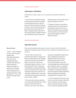 Apresentar a Doutrina

                            Escolha dentre as ideias a seguir, ou crie sua própria, para apresentar a lição desta
                            semana:

                            • Faça na lousa um desenho simples              desenho ensina as moças sobre como a
                            de uma pessoa no fundo de um poço,              graça do Salvador nos salva?
                            com outra pessoa de pé, no alto do
                                                                            • Pergunte às moças o que sabem a
                            poço, baixando uma escada. Pergunte
                                                                            respeito da graça? O que elas acham
                            às moças o que é necessário para que a
                                                                            que significa a graça? Como elas se
                            pessoa que está no poço seja salva?
                                                                            sentem em relação a graça na própria
                            Qual é o papel da pessoa que está no
                                                                            vida? Acreditam que são salvas pela
                            alto do poço? Qual é o papel da pessoa
                                                                            graça? Que perguntas elas têm a
                            que está dentro do poço? O que esse
                                                                            respeito da graça?




                            Aprender juntos

Dica de ensino              Cada uma das atividades abaixo ajudará as moças a entender a doutrina do arbítrio.
                            Seguindo a orientação do Espírito, selecione uma ou mais delas que melhor funcionem em
“Pode (…) haver situações   sua classe:
em que você não saiba a
resposta para               • Escreva breves resumos das                    moças que compartilhem algo de suas
determinada pergunta.       escrituras deste esboço e coloque uma           listas e expliquem por que isso é
Caso isso ocorra,           delas em cada parede da sala. Designe           significativo para elas. Peça que
simplesmente diga a         cada moça a ler uma das escrituras e            procurem gravuras (no Livro de
verdade. Pode dizer que     depois a encontrar o resumo que                 Gravuras do Evangelho ou em uma
tentará descobrir a         corresponde àquela escritura e a ficar          revista da Igreja) que mostrem pessoas
resposta ou pedir aos       de pé junto dele. Peça às moças que             que receberam a graça ou a ajuda de
alunos que a busquem,       compartilhem o que elas aprenderam              Deus e peça-lhes que ccompartilhem,
dando tempo em outra        com suas escrituras sobre a graça. Que          em duplas ou em pequenos grupos, o
aula para relatarem o que   evidência da graça elas veem em sua             que elas encontraram. Que experiências
aprenderam” (Ensino, Não    vida? Que exemplos sobre a graça elas           pessoais semelhantes elas podem
Há Maior Chamado, 1999,     se lembram das escrituras (como Néfi,           compartilhar de sua própria vida?
p. 64).                     Amon e Alma, o filho)?
                                                                            • Leve um ramo de árvore para a sala
                            • Peça que cada moça faça uma lista             de aula e convide as moças a descobrir
                            com o que podem aprender ao ler sobre           como o Salvador usou ramos para
                            a graça no Guia para Estudo das                 ensinar a respeito da graça, em João
                            Escrituras e em Sempre Fiéis. Peça às           15:1–10. O que elas podem aprender
 