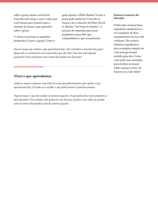 sobre a graça nesses versículos?              graça ajudou o Élder Bednar? Como a        Ensinar à maneira do
Convide uma moça a usar o ramo que            graça pode ajudá-las? Convide as           Salvador
você trouxe para resumir para o               moças a ler o discurso do Élder David
                                                                                         O Salvador ensinou Seus
restante da classe o que aprendeu             A. Bednar “Na Força do Senhor”, à
                                                                                         seguidores ajudando-os a
sobre a graça.                                procura de respostas para essas
                                                                                         ver exemplos de Seus
                                              perguntas e peça-lhes que
• Escreva na lousa as seguintes                                                          ensinamentos em sua vida
                                              compartilhem o que encontraram.
perguntas: O que é a graça? Como a                                                       cotidiana. Ele contava
                                                                                         histórias e parábolas e
Peça às moças que relatem o que aprenderam hoje. Elas entendem a doutrina da graça?      dava exemplos simples da
Quais são os sentimentos ou as impressões que elas têm? Elas têm mais alguma             vida real que faziam
pergunta? Seria útil passar mais tempo discutindo essa doutrina?                         sentido para eles. Como
                                                                                         você pode usar exemplos
                                                                                         para ensinar às moças
                                                                                         sobre a graça e como ela
                                                                                         funciona na vida delas?
Viver o que aprendemos

Ajude as moças a preparar uma lista de coisas que poderiam fazer para aplicar o que
aprenderam hoje. Convide-as a escolher o que farão durante a próxima semana.


Diga às moças o que vão estudar na semana seguinte. O que podem fazer para preparar-se
para aprender? Por exemplo, elas podem ler um discurso, assistir a um vídeo ou estudar
uma escritura relacionada à aula da semana seguinte.
 