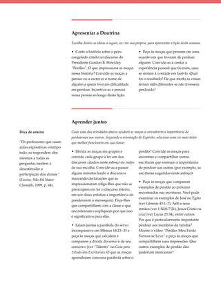 Apresentar a Doutrina

                            Escolha dentre as ideias a seguir, ou crie sua própria, para apresentar a lição desta semana:

                            • Conte a história sobre o peru                 • Peça às moças que pensem em uma
                            congelado citado no discurso do                 ocasião em que tiveram de perdoar
                            Presidente Gordon B. Hinckley                   alguém. Convide-as a contar a
                            “Perdão”. O que impressiona as moças            experiência pessoal que tiveram, caso
                            nessa história? Convide as moças a              se sintam à vontade em fazê-lo. Qual
                            pensar ou a escrever o nome de                  foi o resultado? De que modo as coisas
                            alguém a quem tiveram dificuldade               teriam sido diferentes se não tivessem
                            em perdoar. Incentive-as a pensar               perdoado?
                            nessa pessoa ao longo desta lição.




                            Aprender juntos

Dica de ensino              Cada uma das atividades abaixo ajudará as moças a entenderem a importância de
                            perdoarmos aos outros. Seguindo a orientação do Espírito, selecione uma ou mais delas
“Os professores que usam    que melhor funcionem em sua classe:
aulas expositivas o tempo
todo ou respondem eles      • Divida as moças em grupos e                   perdão? Convide as moças para
mesmos a todas as           convide cada grupo a ler um dos                 encontrar e compartilhar outras
perguntas tendem a          discursos citados neste esboço ou outro         escrituras que ensinam a importância
desestimular a              de sua escolha. Convide-as a passar             de perdoar aos outros (por exemplo, as
participação dos alunos”    alguns minutos lendo o discurso e               escrituras sugeridas neste esboço).
(Ensino, Não Há Maior       marcando declarações que as
                                                                            • Peça às moças que comparem
Chamado, 1999, p. 64).      impressionaram (diga-lhes que não se
                                                                            exemplos de perdão ao próximo
                            preocupem em ler o discurso inteiro;
                                                                            encontrados nas escrituras. Você pode
                            em vez disso enfatize a importância de
                                                                            examinar os exemplos de José no Egito
                            ponderarem a mensagem). Peça-lhes
                                                                            (ver Gênesis 45:1–7), Néfi e seus
                            que compartilhem com a classe o que
                                                                            irmãos (ver 1 Néfi 7:21), Jesus Cristo na
                            encontraram e expliquem por que isso
                                                                            cruz (ver Lucas 23:34), entre outros.
                            é significativo para elas.
                                                                            Por que é particularmente importante
                            • Leiam juntas a parábola do servo              perdoar aos membros da família?
                            incompassivo em Mateus 18:23–35 e               Mostre o vídeo “Perdão: Meu Fardo
                            peça às moças que calculem e                    Tornou-se Leve” e peça às moças que
                            comparem a dívida do servo e de seu             compartilhem suas impressões. Que
                            conservo (ver “Talento” no Guia para            outros exemplos de perdão elas
                            Estudo das Escrituras). O que as moças          poderiam mencionar?
                            aprenderam com essa parábola sobre o
 