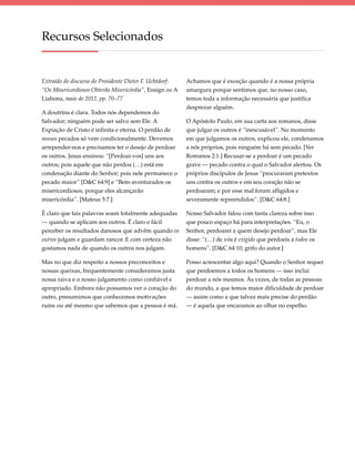 Recursos Selecionados


Extraído do discurso do Presidente Dieter F. Uchtdorf:   Achamos que é exceção quando é a nossa própria
“Os Misericordiosos Obterão Misericórdia”, Ensign ou A   amargura porque sentimos que, no nosso caso,
Liahona, maio de 2012, pp. 70–77                         temos toda a informação necessária que justifica
                                                         desprezar alguém.
A doutrina é clara. Todos nós dependemos do
Salvador; ninguém pode ser salvo sem Ele. A              O Apóstolo Paulo, em sua carta aos romanos, disse
Expiação de Cristo é infinita e eterna. O perdão de      que julgar os outros é “inescusável”. No momento
nossos pecados só vem condicionalmente. Devemos          em que julgamos os outros, explicou ele, condenamos
arrepender-nos e precisamos ter o desejo de perdoar      a nós próprios, pois ninguém há sem pecado. [Ver
os outros. Jesus ensinou: “[Perdoai-vos] uns aos         Romanos 2:1.] Recusar-se a perdoar é um pecado
outros; pois aquele que não perdoa (…) está em           grave — pecado contra o qual o Salvador alertou. Os
condenação diante do Senhor; pois nele permanece o       próprios discípulos de Jesus “procuraram pretextos
pecado maior” [D&C 64:9] e “Bem-aventurados os           uns contra os outros e em seu coração não se
misericordiosos, porque eles alcançarão                  perdoaram; e por esse mal foram afligidos e
misericórdia”. [Mateus 5:7.]                             severamente repreendidos”. [D&C 64:8.]

É claro que tais palavras soam totalmente adequadas      Nosso Salvador falou com tanta clareza sobre isso
— quando se aplicam aos outros. É claro e fácil          que pouco espaço há para interpretações. “Eu, o
perceber os resultados danosos que advêm quando os       Senhor, perdoarei a quem desejo perdoar”, mas Ele
outros julgam e guardam rancor. E com certeza não        disse: “(…) de vós é exigido que perdoeis a todos os
gostamos nada de quando os outros nos julgam.            homens”. [D&C 64:10; grifo do autor.]

Mas no que diz respeito a nossos preconceitos e          Posso acrescentar algo aqui? Quando o Senhor requer
nossas queixas, frequentemente consideramos justa        que perdoemos a todos os homens — isso inclui
nossa raiva e o nosso julgamento como confiável e        perdoar a nós mesmos. Às vezes, de todas as pessoas
apropriado. Embora não possamos ver o coração do         do mundo, a que temos maior dificuldade de perdoar
outro, presumimos que conhecemos motivações              — assim como a que talvez mais precise do perdão
ruins ou até mesmo que sabemos que a pessoa é má.        — é aquela que encaramos ao olhar no espelho.
 