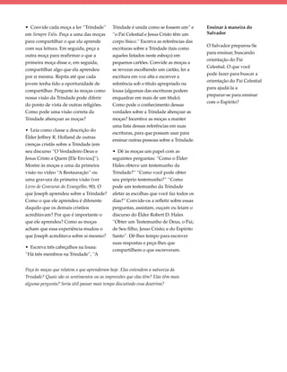 • Convide cada moça a ler “Trindade”        Trindade é unida como se fossem um” e       Ensinar à maneira do
em Sempre Fiéis. Peça a uma das moças       “o Pai Celestial e Jesus Cristo têm um      Salvador
para compartilhar o que ela aprende         corpo físico.” Escreva as referências das
                                                                                        O Salvador preparou-Se
com sua leitura. Em seguida, peça a         escrituras sobre a Trindade (tais como
                                                                                        para ensinar, buscando
outra moça para reafirmar o que a           aqueles listados neste esboço) em
                                                                                        orientação do Pai
primeira moça disse e, em seguida,          pequenos cartões. Convide as moças a
                                                                                        Celestial. O que você
compartilhar algo que ela aprendeu          se revezar escolhendo um cartão, ler a
                                                                                        pode fazer para buscar a
por si mesma. Repita até que cada           escritura em voz alta e escrever a
                                                                                        orientação do Pai Celestial
jovem tenha tido a oportunidade de          referência sob o título apropriado na
                                                                                        para ajudá-la a
compartilhar. Pergunte às moças como        lousa (algumas das escrituras podem
                                                                                        preparar-se para ensinar
nossa visão da Trindade pode diferir        enquadrar em mais de um título).
                                                                                        com o Espírito?
do ponto de vista de outras religiões.      Como pode o conhecimento dessas
Como pode uma visão correta da              verdades sobre a Trindade abençoar as
Trindade abençoar as moças?                 moças? Incentive as moças a manter
                                            uma lista dessas referências em suas
• Leia como classe a descrição do
                                            escrituras, para que possam usar para
Élder Jeffrey R. Holland de outras
                                            ensinar outras pessoas sobre a Trindade.
crenças cristãs sobre a Trindade (em
seu discurso “O Verdadeiro Deus e           • Dê às moças um papel com as
Jesus Cristo a Quem [Ele Enviou]”).         seguintes perguntas: “Como o Élder
Mostre às moças a cena da primeira          Hales obteve um testemunho da
visão no vídeo “A Restauração” ou           Trindade?” “Como você pode obter
uma gravura da primeira visão (ver          seu próprio testemunho?” “Como
Livro de Gravuras do Evangelho, 90). O      pode um testemunho da Trindade
que Joseph aprendeu sobre a Trindade?       afetar as escolhas que você faz todos os
Como o que ele aprendeu é diferente         dias?” Convide-os a refletir sobre essas
daquilo que os demais cristãos              perguntas, assistam, ouçam ou leiam o
acreditavam? Por que é importante o         discurso do Élder Robert D. Hales
que ele aprendeu? Como as moças             “Obter um Testemunho de Deus, o Pai;
acham que essa experiência mudou o          de Seu filho, Jesus Cristo; e do Espírito
que Joseph acreditava sobre si mesmo?       Santo”. Dê-lhes tempo para escrever
                                            suas respostas e peça-lhes que
• Escreva três cabeçalhos na lousa:
                                            compartilhem o que escreveram.
“Há três membros na Trindade”, “A


Peça às moças que relatem o que aprenderam hoje. Elas entendem a natureza da
Trindade? Quais são os sentimentos ou as impressões que elas têm? Elas têm mais
alguma pergunta? Seria útil passar mais tempo discutindo essa doutrina?
 