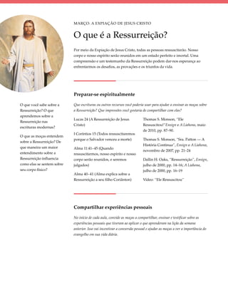 Março: A Expiação de Jesus Cristo


                            O que é a Ressurreição?
                            Por meio da Expiação de Jesus Cristo, todas as pessoas ressuscitarão. Nosso
                            corpo e nosso espírito serão reunidos em um estado perfeito e imortal. Uma
                            compreensão e um testemunho da Ressurreição podem dar-nos esperança ao
                            enfrentarmos os desafios, as provações e os triunfos da vida.




                            Preparar-se espiritualmente

O que você sabe sobre a     Que escrituras ou outros recursos você poderia usar para ajudar a ensinar as moças sobre
Ressurreição? O que         a Ressurreição? Que impressões você gostaria de compartilhar com elas?
aprendemos sobre a
                            Lucas 24 (A Ressurreição de Jesus              Thomas S. Monson, “Ele
Ressurreição nas
                            Cristo)                                        Ressuscitou!”Ensign e A Liahona, maio
escrituras modernas?
                                                                           de 2010, pp. 87–90.
                            I Coríntios 15 (Todos ressuscitaremos
O que as moças entendem
                            porque o Salvador venceu a morte)              Thomas S. Monson, “Sra. Patton — A
sobre a Ressurreição? De
                                                                           História Continua”, Ensign e A Liahona,
que maneira um maior        Alma 11:41–45 (Quando
                                                                           novembro de 2007, pp. 21–24
entendimento sobre a        ressuscitarmos, nosso espírito e nosso
Ressurreição influencia     corpo serão reunidos, e seremos                Dallin H. Oaks, “Ressurreição”, Ensign,
como elas se sentem sobre   julgados)                                      julho de 2000, pp. 14–16; A Liahona,
seu corpo físico?                                                          julho de 2000, pp. 16–19
                            Alma 40–41 (Alma explica sobre a
                            Ressurreição a seu filho Coriânton)            Vídeo: “Ele Ressuscitou”




                            Compartilhar experiências pessoais

                            No início de cada aula, convide as moças a compartilhar, ensinar e testificar sobre as
                            experiências pessoais que tiveram ao aplicar o que aprenderam na lição da semana
                            anterior. Isso vai incentivar a conversão pessoal e ajudar as moças a ver a importância do
                            evangelho em sua vida diária.
 