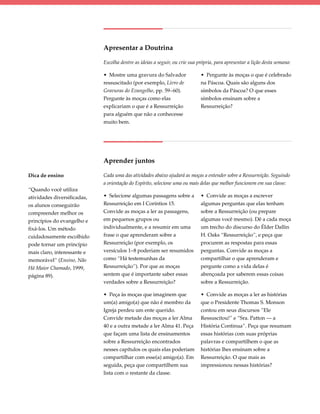 Apresentar a Doutrina

                             Escolha dentre as ideias a seguir, ou crie sua própria, para apresentar a lição desta semana:

                             • Mostre uma gravura do Salvador                • Pergunte às moças o que é celebrado
                             ressuscitado (por exemplo, Livro de             na Páscoa. Quais são alguns dos
                             Gravuras do Evangelho, pp. 59–60).              símbolos da Páscoa? O que esses
                             Pergunte às moças como elas                     símbolos ensinam sobre a
                             explicariam o que é a Ressurreição              Ressurreição?
                             para alguém que não a conhecesse
                             muito bem.




                             Aprender juntos

Dica de ensino               Cada uma das atividades abaixo ajudará as moças a entender sobre a Ressurreição. Seguindo
                             a orientação do Espírito, selecione uma ou mais delas que melhor funcionem em sua classe:
“Quando você utiliza
atividades diversificadas,   • Selecione algumas passagens sobre a           • Convide as moças a escrever
os alunos conseguirão        Ressurreição em I Coríntios 15.                 algumas perguntas que elas tenham
compreender melhor os        Convide as moças a ler as passagens,            sobre a Ressurreição (ou prepare
princípios do evangelho e    em pequenos grupos ou                           algumas você mesmo). Dê a cada moça
fixá-los. Um método          individualmente, e a resumir em uma             um trecho do discurso do Élder Dallin
cuidadosamente escolhido     frase o que aprenderam sobre a                  H. Oaks “Ressurreição”, e peça que
pode tornar um princípio     Ressurreição (por exemplo, os                   procurem as respostas para essas
mais claro, interessante e   versículos 1–8 poderiam ser resumidos           perguntas. Convide as moças a
memorável” (Ensino, Não      como “Há testemunhas da                         compartilhar o que aprenderam e
Há Maior Chamado, 1999,      Ressurreição”). Por que as moças                pergunte como a vida delas é
página 89).                  sentem que é importante saber essas             abençoada por saberem essas coisas
                             verdades sobre a Ressurreição?                  sobre a Ressurreição.

                             • Peça às moças que imaginem que                • Convide as moças a ler as histórias
                             um(a) amigo(a) que não é membro da              que o Presidente Thomas S. Monson
                             Igreja perdeu um ente querido.                  contou em seus discursos “Ele
                             Convide metade das moças a ler Alma             Ressuscitou!” e “Sra. Patton — a
                             40 e a outra metade a ler Alma 41. Peça         História Continua”. Peça que resumam
                             que façam uma lista de ensinamentos             essas histórias com suas próprias
                             sobre a Ressurreição encontrados                palavras e compartilhem o que as
                             nesses capítulos os quais elas poderiam         histórias lhes ensinam sobre a
                             compartilhar com esse(a) amigo(a). Em           Ressurreição. O que mais as
                             seguida, peça que compartilhem sua              impressionou nessas histórias?
                             lista com o restante da classe.
 