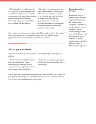 • Distribua vários livros Ensinamentos      • Convide as moças a encontrar hinos         Ensinar à maneira do
dos Presidentes da Igreja (ou faça cópias   sobre a Ressurreição. Cantem alguns          Salvador
dos capítulos selecionados) e convide       deles em classe. Incentive as moças a
                                                                                         Jesus Cristo usou as
as moças a encontrar ensinamentos dos       ler as escrituras que estão no final de
                                                                                         escrituras para ensinar a
profetas dos últimos dias sobre a           cada hino e discuta o que elas
                                                                                         respeito de Sua missão.
Ressurreição. Peça que compartilhem         aprenderam com os hinos e as
                                                                                         Ele ensinou Seus
com a classe o que descobrirem.             escrituras. Convide-as a compartilhar
                                                                                         discípulos a ponderar as
                                            seus testemunhos e sentimentos a
                                                                                         escrituras por si mesmos e
                                            respeito da Ressurreição.
                                                                                         a usá-las a fim de
                                                                                         encontrar respostas para
Peça às moças que relatem o que aprenderam hoje. Elas entendem melhor a Ressurreição?
                                                                                         suas dúvidas. Como você
Quais são os sentimentos ou as impressões que elas têm? Elas têm mais alguma
                                                                                         pode ajudar as moças a
pergunta? Seria útil passar mais tempo discutindo essa doutrina?
                                                                                         voltarem-se para as
                                                                                         escrituras para entender o
                                                                                         plano de Deus e as
                                                                                         bênçãos que as esperam?

Viver o que aprendemos

Convide as moças a pensar em como viverão o que aprenderam hoje. Por exemplo, elas
poderiam:

• Prestar testemunho da Ressurreição.       • Encontrar respostas para quaisquer
Para quem elas podem prestar                dúvidas que elas ainda tenham sobre a
testemunho nos próximos dias ou             Ressurreição.
semanas? Como elas podem ensinar a
outra pessoa o que aprenderam?


Diga às moças o que vão estudar na semana seguinte. O que podem fazer para preparar-se
para aprender? Por exemplo, elas podem ler um discurso, assistir a um vídeo ou estudar
uma escritura relacionada à aula da semana seguinte.
 
