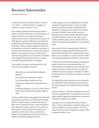 Recursos Selecionados


Extraído do discurso do Presidente Thomas S. Monson:    Ainda consigo ver as mãos calejadas da sra. Patton
“Sra. Patton — a História Continua”, Ensign ou A        guardando cuidadosamente a carta no envelope.
Liahona, novembro de 2007, pp. 21–24                    Eram as mãos de uma mulher trabalhadora. Ela
                                                        trabalhava na limpeza de um prédio de escritórios,
Para começar, gostaria de falar um pouco sobre o
                                                        no centro da cidade. Todos os dias, exceto aos
Arthur. Ele tinha cabelos loiros e encaracolados e um
                                                        domingos, nós a víamos caminhando pela calçada,
sorriso imenso. Era mais alto do que todos os
                                                        levando um balde e um escovão na mão, com os
meninos da sua turma. Acho que foi por isso que, em
                                                        cabelos grisalhos, presos em um rabo de cavalo, os
1940, quando o grande conflito que se transformou
                                                        ombros cansados de tanto trabalhar e curvados pela
na Segunda Guerra Mundial assolava grande parte
                                                        idade.
da Europa, Arthur conseguiu enganar os oficiais de
recrutamento e alistar-se na marinha, com apenas 15     Em março de 1944, no auge da guerra, Arthur foi
anos de idade. Para Arthur e a maioria dos rapazes, a   transferido do contratorpedeiro USS Dorsey, para o
guerra era uma grande aventura. Lembro-me de            porta-aviões USS White Plains. Quando estavam em
como ele ficou garboso em seu uniforme da marinha.      Saipa, no sul do Pacífico, o navio foi atacado. Arthur
Como desejávamos ser mais velhos ou ao menos            foi um dos tripulantes que perderam a vida no mar.
mais altos, para poder alistar-nos também.
                                                        A estrela azul foi tirada de seu lugar de destaque na
A juventude é uma época muito especial da vida.         janela da frente da casa da família Patton e foi
Como o poeta Longfellow escreveu:                       substituída por uma estrela de ouro, indicando que a
                                                        pessoa que tivera a estrela azul havia morrido em
     Quão bela é a juventude! Quão brilhante e          combate. Uma luz se apagou na vida da sra. Patton.
     radiante,                                          Ela ficou a tatear na mais densa escuridão e profundo
                                                        desespero.
     Com suas ilusões, aspirações, sonhos!
     Livro de princípios, história sem fim;             Em espírito de oração, aproximei-me da entrada da
     Cada jovem, uma heroína, cada homem, um            casa da família Patton pensando em quais palavras
     amigo!                                             de consolo poderiam ser proferidas por um simples
                                                        menino.
     [“Morituri Salutamus”, em The Complete Poetical
     Works of Henry Wadsworth Longfellow (1883), p.     A porta se abriu, e a sra. Patton abraçou-me como se
     259.]                                              eu fosse seu próprio filho. A casa dela tornou-se uma
                                                        capela, quando aquela mãe angustiada e um menino
A mãe do Arthur tinha muito orgulho da estrela azul
                                                        sem jeito se ajoelharam em oração.
que adornava a janela de sua sala de estar. A estrela
indicava a todos os que por lá passavam que seu         Ao erguer-nos, a sra. Patton fitou-me nos olhos e
filho vestia o uniforme do país e estava servindo na    disse: “Tommy, não pertenço a nenhuma Igreja, mas
ativa. Quando eu passava pela casa, ela costumava       você sim. Diga-me, o Arthur voltará a viver?” Da
abrir porta e convidar-me para ler a última carta       melhor maneira possível, testifiquei a ela que Arthur
recebida do Arthur. Seus olhos se enchiam de            realmente voltaria a viver.
lágrimas e ela me pedia que a lesse em voz alta. O
Arthur era tudo para aquela mãe viúva.
 