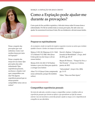 Março: A Expiação de Jesus Cristo


                             Como a Expiação pode ajudar-me
                             durante as provações?
                             Como parte de Seu sacrifício expiatório, o Salvador tomou sobre Si nossas dores e
                             enfermidades. Por Ele ter sentido todas as nossas provações, Ele sabe como nos
                             ajudar. Se exercermos fé em Jesus Cristo, Ele nos fortalecerá e aliviará nossos fardos.




                             Preparar-se espiritualmente

Pense a respeito das         Ao se preparar, estude em espírito de oração os seguintes recursos ou outros que a tenham
provações que você           ajudado a buscar o Senhor em tempos de necessidade.
enfrentou. Como você
                             Mateus 11:28–30; Filipenses 4:13; 1 Néfi       David A. Bednar, “A Expiação e a
recebeu forças por meio
                             17:3; Helamã 5:12; D&C 68:6 (Jesus             Jornada da Mortalidade”, Ensign, abril
da Expiação?
                             Cristo pode nos dar forças e aliviar           de 2012, pp. 40–47
Pense a respeito das         nossos fardos)
                                                                            Shayne M. Bowen, “ ‘Porque Eu Vivo, e
moças de sua classe. Que
                             Mosias 23:21–22; 24:8–17 (O Senhor             Vós Vivereis’ ”, Ensign ou A Liahona,
provações elas estão
                             fortalece o povo de Alma para ajudá-lo         janeiro de 2012
enfrentando? Que
                             a carregar seus fardos)
experiências pessoais,                                                      “Adversidade”, Sempre Fiéis, 2004,
escrituras e citações você   Alma 7:11–13 (Jesus Cristo compreende          pp. 11–15
quer compartilhar com        nosso sofrimento, porque Ele também
elas? Há alguma                                                             Vídeo: “Deus nos Dará Apoio”
                             sofreu)
experiência pessoal que as
moças possam
compartilhar umas com as
outras?
                             Compartilhar experiências pessoais

                             No início de cada aula, convide as moças a compartilhar, ensinar e testificar sobre as
                             experiências pessoais que tiveram ao aplicar o que aprenderam na lição da semana
                             anterior. Isso vai incentivar a conversão pessoal e ajudar as moças a ver a importância do
                             evangelho em sua vida diária.
 