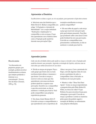 Apresentar a Doutrina

                          Escolha dentre as ideias a seguir, ou crie sua própria, para apresentar a lição desta semana:

                          • Selecione uma das histórias que o             exemplos semelhantes as moças
                          Élder David A. Bednar compartilha seu           podem compartilhar?
                          artigo “A Expiação e a Jornada da
                                                                          • Dê uma folha de papel a cada moça
                          Mortalidade” (ver a seção intitulada
                                                                          e peça que escrevam uma provação
                          “Ilustrações e implicações”) e
                                                                          pela qual estejam passando. Peça-lhes
                          compartilhe-a com as moças. O que
                                                                          que ponderem sobre como Jesus Cristo
                          elas aprenderam com a história sobre
                                                                          pode fortalecê-las em suas provações.
                          como a Expiação pode ajudá-las
                                                                          Convide-as a compartilhar seus
                          durante suas provações? Que
                                                                          pensamentos e sentimentos, se elas se
                                                                          sentirem à vontade para fazê-lo.




                          Aprender juntos

Dica de ensino            Cada uma das atividades abaixo pode ajudar as moças a entender como a Expiação pode
                          ajudá-las durante suas provações. Seguindo a orientação do Espírito, selecione uma ou
“As discussões em         mais delas que melhor funcionem em sua classe:
pequenos grupos, por
exemplo, podem envolver   • Divida as moças em grupos. Peça a             Alma e seu povo. Com a permissão do
imediatamente os alunos   cada grupo que leiam uma ou mais                bispo, convide algumas mães de suas
que estejam perdendo o    escrituras deste esboço e resumam o             jovens a participar da aula e a
interesse ou a            que leram. Convide as moças a                   compartilhar como o Salvador as
concentração” (Ensino,    escrever como as coisas que elas                fortaleceu em suas provações.
Não Há Maior Chamado,     aprenderam com essas escrituras
                                                                          • Mostre o vídeo “Deus Nos Dará
1999, p. 72).             podem ajudá-las a superar suas
                                                                          Apoio”. Como as moças responderiam
                          provações. Incentive-as a compartilhar
                                                                          a pergunta feita pelo Élder Robert D.
                          o que elas escreveram, se elas se
                                                                          Hales, no início do vídeo? O que
                          sentirem à vontade para fazê-lo. Você
                                                                          Brittany fez para encontrar forças para
                          pode compartilhar suas próprias
                                                                          sobrepujar a provação? Convide as
                          experiências pessoais.
                                                                          moças a ponderar e anotar as maneiras
                          • Em classe, leiam Mosias 24:8–17.              pelas quais elas podem seguir o
                          Convide as moças a compartilharem o             exemplo de Brittany ao enfrentarem
                          que aprenderam com a experiência de             suas próprias tribulações.
 
