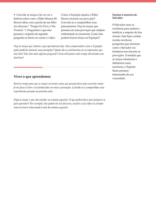 • Convide as moças a ler ou ver a             Como a Expiação ajudou o Élder                Ensinar à maneira do
história sobre como o Élder Shayne M.         Bowen durante sua provação?                   Salvador
Bowen lidou com a perda de seu filho          Convide-as a compartilhar seus
                                                                                            O Salvador usou as
(no discurso “ ‘Porque Eu Vivo, e Vós         pensamentos. Peça às moças que
                                                                                            escrituras para ensinar e
Vivereis’ ”). Perguntem o que elas            pensem em uma provação que estejam
                                                                                            testificar a respeito de Sua
pensam a respeito da seguinte                 enfrentando no momento. Como elas
                                                                                            missão. Esta lição contém
pergunta ao lerem ou verem o vídeo:           podem buscar forças na Expiação?
                                                                                            muitas escrituras
                                                                                            pungentes que mostram
Peça às moças que relatem o que aprenderam hoje. Elas compreendem como a Expiação
                                                                                            como o Salvador vai
pode ajudá-las durante suas provações? Quais são os sentimentos ou as impressões que
                                                                                            fortalecer-nos durante as
elas têm? Elas têm mais alguma pergunta? Seria útil passar mais tempo discutindo essa
                                                                                            provações. À medida que
doutrina?
                                                                                            as moças estudarem e
                                                                                            debaterem essas
                                                                                            escrituras, o Espírito
                                                                                            Santo prestará
                                                                                            testemunho de sua
Viver o que aprendemos                                                                      veracidade.

Reserve tempo para que as moças escrevam coisas que possam fazer para exercitar maior
fé em Jesus Cristo e ser fortalecidas em meio a provações. Convide-as a compartilhar suas
experiências pessoais na próxima aula.


Diga às moças o que vão estudar na semana seguinte. O que podem fazer para preparar-se
para aprender? Por exemplo, elas podem ler um discurso, assistir a um vídeo ou estudar
uma escritura relacionada à aula da semana seguinte.
 