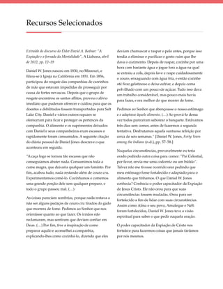 Recursos Selecionados


Extraído do discurso do Élder David A. Bednar: “A        deviam chamuscar e raspar o pelo antes, porque isso
Expiação e a Jornada da Mortalidade”, A Liahona, abril   tendia a eliminar e purificar o gosto ruim que lhe
de 2012, pp. 12–19                                       dava o cozimento. Depois de raspar, cozinhe por uma
                                                         hora com bastante água e jogue fora a água na qual
Daniel W. Jones nasceu em 1830, no Missouri, e
                                                         se extraiu a cola, depois lave e raspe cuidadosamente
filiou-se à Igreja na Califórnia em 1851. Em 1856,
                                                         o couro, enxaguando com água fria, e então cozinhe
participou do resgate das companhias de carrinhos
                                                         até ficar gelatinoso e deixe esfriar, e depois coma
de mão que estavam impedidas de prosseguir por
                                                         polvilhado com um pouco de açúcar. Tudo isso dava
causa de fortes nevascas. Depois que o grupo de
                                                         um trabalho considerável, mas pouco mais havia
resgate encontrou os santos aflitos, proveu o alívio
                                                         para fazer, e era melhor do que morrer de fome.
imediato que puderam oferecer e cuidou para que os
doentes e debilitados fossem transportados para Salt     Pedimos ao Senhor que abençoasse o nosso estômago
Lake City. Daniel e vários outros rapazes se             e o adaptasse àquele alimento. (…) Ao prová-lo dessa
ofereceram para ficar e proteger os pertences da         vez todos pareceram saborear o banquete. Estávamos
companhia. O alimento e os suprimentos deixados          três dias sem comer, antes de fazermos a segunda
com Daniel e seus companheiros eram escassos e           tentativa. Desfrutamos aquela suntuosa refeição por
rapidamente foram consumidos. A seguinte citação         cerca de seis semanas.” [Daniel W. Jones, Forty Years
do diário pessoal de Daniel Jones descreve o que         among the Indians (n.d.), pp. 57–58.]
aconteceu em seguida.
                                                         Naquelas circunstâncias, provavelmente eu teria
“A caça logo se tornou tão escassa que não               orado pedindo outra coisa para comer: “Pai Celestial,
conseguíamos abater nada. Consumimos toda a              por favor, envia-me uma codorniz ou um búfalo”.
carne magra, que deixaria qualquer um faminto. Por       Talvez não me tivesse ocorrido orar pedindo que
fim, acabou tudo, nada restando além de couro cru.       meu estômago fosse fortalecido e adaptado para o
Experimentamos comê-lo. Cozinhamos e comemos             alimento que tínhamos. O que Daniel W. Jones
uma grande porção dele sem qualquer preparo, e           conhecia? Conhecia o poder capacitador da Expiação
todo o grupo passou mal. (…)                             de Jesus Cristo. Ele não orou para que suas
                                                         circunstâncias fossem mudadas. Orou para ser
As coisas pareciam sombrias, porque nada restava a
                                                         fortalecido a fim de lidar com suas circunstâncias.
não ser alguns pedaços de couro cru tirados do gado
                                                         Assim como Alma e seu povo, Amuleque e Néfi
que morrera de fome. Pedimos ao Senhor que nos
                                                         foram fortalecidos, Daniel W. Jones teve a visão
orientasse quanto ao que fazer. Os irmãos não
                                                         espiritual para saber o que pedir naquela oração.
reclamaram, mas sentiram que deviam confiar em
Deus. (…) Por fim, tive a inspiração de como             O poder capacitador da Expiação de Cristo nos
preparar aquilo e aconselhei a companhia,                fortalece para fazermos coisas que jamais faríamos
explicando-lhes como cozinhá-lo, dizendo que eles        por nós mesmos.
 