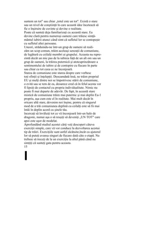 suntem un tot" sau chiar „totul este un tot". Există o stare
sau un nivel de conştiinţă în care această idee încetează să
fie o înşiruire de cuvinte şi devine o realitate.
Poate că sunteţi deja familiarizaţi cu această stare. Ea
devine clară pentru numeroşi oameni care trăiesc simţă-
mântul iubirii atunci când simt că sufletul lor se contopeşte
cu sufletul altei persoane.
Uneori, străduindu-ne într-un grup de oameni să reali-
zăm un scop comun, trăim aceleaşi senzaţii de comuniune,
de legătură cu ceilalţi membri ai grupului. Aceasta nu repre-
zintă decât un mic pas de la iubirea faţă de un alt om sau un
grup de oameni, la trăirea puternică şi atotcuprinzătoare a
sentimentului de iubire şi de contopire cu fiecare în parte
sau chiar cu tot ceea ce ne înconjoară.
Starea de comuniune este starea despre care vorbesc
toţi sfinţii şi înţelepţii. Deocamdată însă, ne trăim propriul
EU şi mulţi dintre noi se împotrivesc stării de comuniune,
o evită sau se tem de ea, deoarece cred că în felul acesta vor
fi lipsiţi de contactul cu propria individualitate. Nimic nu
poate fi mai departe de adevăr. De fapt, în această stare
mistică de comuniune trăim mai puternic şi mai deplin Eu-1
propriu, aşa cum este el în realitate. Mai mult decât în
oricare altă stare, devenim noi înşine, pentru că singurul
mod de a trăi comuniunea deplină cu ceilalţi este să fii mai
întâi în deplin acord cu şinele tău.
încercaţi să învăluiţi tot ce vă înconjoară într-un halo de
dragoste, numai aşa o să reuşiţi să deveniţi „UN TOT" care
apoi este uşor de modelat.
Aprofundând studiul acestei cărţi veţi descoperi câteva
exerciţii simple, care vă vor conduce la dezvoltarea acestui
tip de trăiri. Exerciţiile sunt astfel alcătuite,încât cu ajutorul
lor să puteţi avansa singuri de fiecare dată câte o etapă. Nu
trebuie să treceţi de la un exerciţiu la altul până când nu
simţiţi că sunteţi gata pentru aceasta.
15
I
 