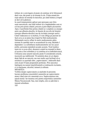 trebuie să o convingem că poate să continue să le folosească
dacă vrea, dar poate şi să renunţe la ele. Fiinţa umană do-
reşte adesea să renunţe la narcotice, pe când mintea şi trupul
ar dori să le păstreze.
în cazul tratamentului aplicat unei persoane care folo-
seşte narcoticele, mai întâi trebuie să o împământăm cum se
cuvine prin prima chakră, precum şi prin tălpile picioarelor.
Apoi, îi purificăm bine prima chakră şi o umplem cu energie
aurie sau albastru-deschis, în funcţie de nevoile de liniştire
(energie albastru-deschis) sau de excitaţie (energie aurie).
Când vindecarea se va încheia, îl vom obliga pe pacient să
facă ceva ce ar putea face trupul lui fără medicamente.
Substanţele nocive aflate în unele medicamente admi-
nistrate în cantităţi mari se acumulează în corp, făcându-1
dependent. La schimbarea medicamentelor are loc şocul
psihic, persoana neputând accepta aceasta. Noul medica-
ment nu va avea efect, deoarece corpul nu renunţă la ideea
că acesta a fost schimbat şi va continua să se îmbolnăvească.
Utilizarea unui anumit narcotic poate fi considerată corectă,
incorectă sau indiferentă. Vă amintim doar că cei depen-
denţi faţă de un narcotic sau mai multe sunt înclinaţi să se
orienteze cu uşurinţă către „supravieţuire", îndeosebi dacă
simt că pot fi luate preparatele preferate. Prin narcotice
înţelegem nu numai tranchilizantele şi mijloacele excitante,
ci şi marijuana, alcoolul, tutunul şi cafeaua.
MOARTEA
Vorbim despre supravieţuire şi analizăm în prezenta
lucrare problema concentrării oamenilor pe supravieţuire
atunci când simt că-i ameninţă ceva. Supravieţuirea este
opusă morţii. Iar moartea este pentru majoritatea oamenilor
Marea Necunoscută. Sau, mai simplu, este cu adevărat o
imensă schimbare.
105
 