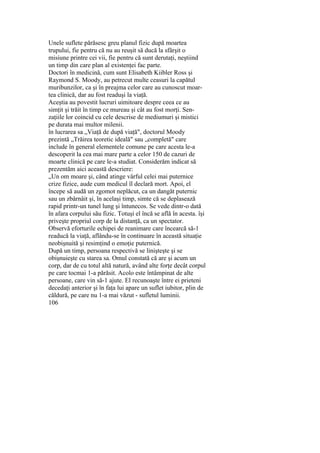 Unele suflete părăsesc greu planul fizic după moartea
trupului, fie pentru că nu au reuşit să ducă la sfârşit o
misiune printre cei vii, fie pentru că sunt derutaţi, neştiind
un timp din care plan al existenţei fac parte.
Doctori în medicină, cum sunt Elisabeth Kiibler Ross şi
Raymond S. Moody, au petrecut multe ceasuri la capătul
muribunzilor, ca şi în preajma celor care au cunoscut moar-
tea clinică, dar au fost readuşi la viaţă.
Aceştia au povestit lucruri uimitoare despre ceea ce au
simţit şi trăit în timp ce mureau şi cât au fost morţi. Sen-
zaţiile lor coincid cu cele descrise de mediumuri şi mistici
pe durata mai multor milenii.
în lucrarea sa „Viaţă de după viaţă", doctorul Moody
prezintă „Trăirea teoretic ideală" sau „completă" care
include în general elementele comune pe care acesta le-a
descoperit la cea mai mare parte a celor 150 de cazuri de
moarte clinică pe care le-a studiat. Considerăm indicat să
prezentăm aici această descriere:
„Un om moare şi, când atinge vârful celei mai puternice
crize fizice, aude cum medicul îl declară mort. Apoi, el
începe să audă un zgomot neplăcut, ca un dangăt puternic
sau un zbârnâit şi, în acelaşi timp, simte că se deplasează
rapid printr-un tunel lung şi întunecos. Se vede dintr-o dată
în afara corpului său fizic. Totuşi el încă se află în acesta. îşi
priveşte propriul corp de la distanţă, ca un spectator.
Observă eforturile echipei de reanimare care încearcă să-1
readucă la viaţă, aflându-se în continuare în această situaţie
neobişnuită şi resimţind o emoţie puternică.
După un timp, persoana respectivă se linişteşte şi se
obişnuieşte cu starea sa. Omul constată că are şi acum un
corp, dar de cu totul altă natură, având alte forţe decât corpul
pe care tocmai 1-a părăsit. Acolo este întâmpinat de alte
persoane, care vin să-1 ajute. El recunoaşte între ei prieteni
decedaţi anterior şi în faţa lui apare un suflet iubitor, plin de
căldură, pe care nu 1-a mai văzut - sufletul luminii.
106
 