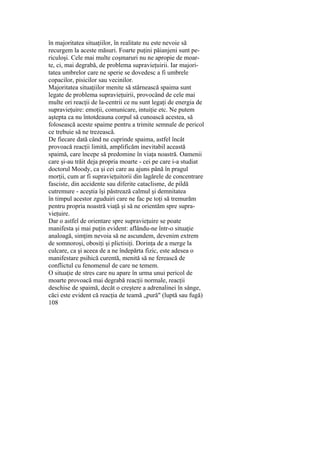 în majoritatea situaţiilor, în realitate nu este nevoie să
recurgem la aceste măsuri. Foarte puţini păianjeni sunt pe-
riculoşi. Cele mai multe coşmaruri nu ne apropie de moar-
te, ci, mai degrabă, de problema supravieţuirii. Iar majori-
tatea umbrelor care ne sperie se dovedesc a fi umbrele
copacilor, pisicilor sau vecinilor.
Majoritatea situaţiilor menite să stârnească spaima sunt
legate de problema supravieţuirii, provocând de cele mai
multe ori reacţii de la-centrii ce nu sunt legaţi de energia de
supravieţuire: emoţii, comunicare, intuiţie etc. Ne putem
aştepta ca nu întotdeauna corpul să cunoască acestea, să
folosească aceste spaime pentru a trimite semnale de pericol
ce trebuie să ne trezească.
De fiecare dată când ne cuprinde spaima, astfel încât
provoacă reacţii limită, amplificăm inevitabil această
spaimă, care începe să predomine în viaţa noastră. Oamenii
care şi-au trăit deja propria moarte - cei pe care i-a studiat
doctorul Moody, ca şi cei care au ajuns până în pragul
morţii, cum ar fi supravieţuitorii din lagărele de concentrare
fasciste, din accidente sau diferite cataclisme, de pildă
cutremure - aceştia îşi păstrează calmul şi demnitatea
în timpul acestor zguduiri care ne fac pe toţi să tremurăm
pentru propria noastră viaţă şi să ne orientăm spre supra-
vieţuire.
Dar o astfel de orientare spre supravieţuire se poate
manifesta şi mai puţin evident: aflându-ne într-o situaţie
analoagă, simţim nevoia să ne ascundem, devenim extrem
de somnoroşi, obosiţi şi plictisiţi. Dorinţa de a merge la
culcare, ca şi aceea de a ne îndepărta fizic, este adesea o
manifestare psihică curentă, menită să ne ferească de
conflictul cu fenomenul de care ne temem.
O situaţie de stres care nu apare în urma unui pericol de
moarte provoacă mai degrabă reacţii normale, reacţii
deschise de spaimă, decât o creştere a adrenalinei în sânge,
căci este evident că reacţia de teamă „pură" (luptă sau fugă)
108
 