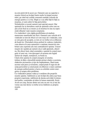 nu este potrivită în acest caz. Oamenii care au suportat o
moarte clinică au învăţat foarte multe în timpul acestor
trăiri, pe când toţi ceilalţi consumă cantităţi colosale de
energie pentru a o evita. După ce s-au aflat faţă în faţă cu
moartea, ei sunt calmi în faţa pericolului.
Neîndoielnic şi aceşti oameni sunt speriaţi uneori. Dar
spaimele lor se deosebesc mult de spaimele celor care nu
ştiu că de frică nu se moare şi că moartea în sine nu repre-
zintă sfârşitul vieţii noastre conştiente.
Ca vindecători vom căpăta posibilitatea să studiem
numeroase manifestări ale fricii. Oamenii care solicită să îi
vindecăm se tem de obicei că vom reuşi să-i vindecăm, ceea
ce este greu de acceptat, se tem că vor trebui să se elibereze
de boala lor. Efectuând citirea psihică în vederea vindecării,
vom observa în aura oamenilor o cantitate imensă de sim-
boluri care exprimă cele mai contradictorii spaime. Uneori
reuşim să-i ajutăm pe oameni să-şi vadă spaimele, alteori
nu. De obicei însă, când constatăm o spaimă în corpul ener-
getic al unui om, vom descoperi că aceasta este legată
uluitor de simplu, nemijlocit, cu boala sa.
Când citim spaima în corpul energetic al omului,
trebuie să dăm o deosebită atenţie primei chakre a acestuia,
chakrelor picioarelor şi tijei de împământare. Dacă toate
acestea sunt pure şi rezistente, corpul poate fi sigur de ab-
senţa pericolelor şi omul poate să elibereze o mare cantitate
de energie psihică pentru a lucra cu celelalte centre ener-
getice şi asupra altor probleme.
Ca vindecători putem vedea şi o mulţime din propriile
noastre spaime. Indiferent ce am învăţat din cărţi şi pe baza
propriei experienţe, indiferent de durata activităţii în dome-
niul psihic, continuăm să trăim în lumea materială, fizică.
Avem un corp, fiecare dintre noi este un om viu şi mai de-
vreme sau mai târziu va trebui să ne întâlnim cu propria
moarte.
109
 