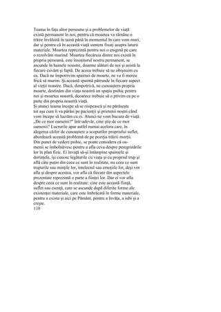 Teama în faţa altor persoane şi a problemelor de viaţă
există permanent în noi, pentru că moartea va rămâne o
trăire învăluită în taină până în momentul în care vom muri,
dar şi pentru că în această viaţă suntem fixaţi asupra laturii
materiale. Moartea reprezintă pentru noi o enigmă pe care
o rezolvăm murind. Moartea fiecăruia dintre noi există în
propria persoană, este însoţitorul nostru permanent, se
ascunde în hainele noastre, doarme alături de noi şi asistă la
fiecare cuvânt şi faptă. De aceea trebuie să ne obişnuim cu
ea. Dacă ne împotrivim spaimei de moarte, ne va fi mereu
frică să murim. Şi această spaimă pătrunde în fiecare aspect
al vieţii noastre. Dacă, dimpotrivă, ne cunoaştem propria
moarte, destinăm din viaţa noastră un spaţiu psihic pentru
noi şi moartea noastră, deoarece trebuie să o privim ca pe o
parte din propria noastră viaţă.
Şi atunci teama începe să se risipească şi ne părăseşte
tot aşa cum îi va părăsi pe pacienţii şi prietenii noştri când
vom începe să lucrăm cu ei. Atunci ne vom bucura de viaţă.
„De ce mor oamenii?" într-adevăr, cine ştie de ce mor
oamenii? Lucrurile apar astfel numai acelora care, în
alegerea căilor de cunoaştere a scopurilor propriului suflet,
abordează această problemă de pe poziţia trăirii morţii.
Din punct de vedere psihic, se poate considera că oa-
menii se îmbolnăvesc pentru a afla ceva despre peregrinările
lor în plan fizic. Ei învaţă să-şi întâmpine spaimele şi
dorinţele, îşi cunosc legăturile cu viaţa şi cu propriul trup şi
află câte puţin din ceea ce sunt în realitate, nu ceea ce sunt
trupurile sau minţile lor, intelectul sau emoţiile lor, deşi vor
afla şi despre acestea, vor afla că fiecare din aspectele
prezentate reprezintă o parte a fiinţei lor. Dar ei vor afla
despre ceea ce sunt în realitate: cine este această fiinţă,
suflet sau esenţă, care se ascunde după diferite forme ale
existenţei materiale, care este îmbrăcată în forme materiale,
pentru a exista şi aici pe Pământ, pentru a învăţa, a iubi şi a
creşte.
110
 