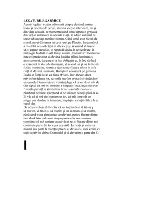 LEGATURILE KARMICE
Aceste legături conţin informaţii despre destinul nostru
trasat şi orientat de ceruri, atât din vieţile anterioare, cât şi
din viaţa actuală. în momentul când omul repetă o greşeală
din vieţile anterioare în această viaţă, le aduce automat pe
toate sub acelaşi numitor comun. Când omul este biciuit de
soartă, nu-şi dă seama de ce a venit pe Pământ. înseamnă că
a mai trăit această clipă în alte vieţi şi, revenind să înveţe
să-şi repare greşelile, le repetă lăsându-le nerezolvate. în
mitologia budistă există fiinţe numite „bodisatva". Bodisatva
este cel predestinat să devină Buddha (fiinţă luminată şi
atotştiutoare), dar care şi-a luat obligaţia ca, în loc să ducă
o existenţă în stare de iluminare, să revină iar şi iar în formă
fizică, muritoare, pentru a ajuta toate fiinţele aflate în sufe-
rinţă să devină iluminate. Budiştii îl consideră pe gathama
Budda o fiinţă la fel ca Iisus Hristos. într-adevăr, dacă
privim învăţătura lor, scrierile marilor proroci şi vindecători
şi semnele Dumnezeieşti, vom înţelege că ei au văzut atât de
clar faptul că noi toţi formăm o singură fiinţă, încât nu le-ar
fi stat în putinţă să rămână în Ceruri sau în Nirvana cu
zâmbetul pe buze, aşteptând să ne înălţăm cu toţii până la ei.
Ei văd că şi noi şi ei suntem un tot, că atât timp cât un
singur om rămâne în întuneric, împărţim cu toţii rătăcirile şi
jugul său.
De aceea trebuie să fie clar că noi toţi trebuie să trăim şi
să murim, să trăim şi să murim şi iar să trăim şi să murim,
până când viaţa şi moartea vor deveni, pentru fiecare dintre
noi, două laturi ale unui singur proces, în care suntem
conştienţi că noi suntem cu adevărat zei şi fiecare dintre noi
constituie parte din tot ceea ce există. Iar viaţa şi moartea
noastră iau parte la măreţul proces al devenirii, căci venim cu
toţii să privim chipul Domnului şi să devenim o parte din El.
I
 