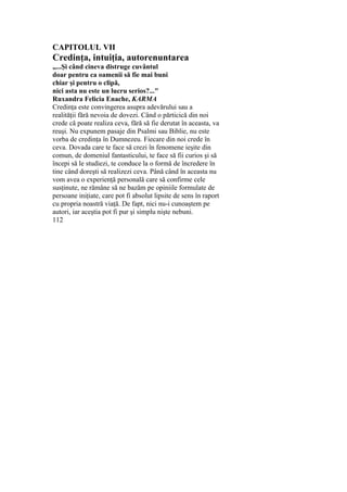 CAPITOLUL VII
Credinţa, intuiţia, autorenuntarea
„...Şi când cineva distruge cuvântul
doar pentru ca oamenii să fie mai buni
chiar şi pentru o clipă,
nici asta nu este un lucru serios?..."
Ruxandra Felicia Enache, KARMA
Credinţa este convingerea asupra adevărului sau a
realităţii fără nevoia de dovezi. Când o părticică din noi
crede că poate realiza ceva, fără să fie derutat în aceasta, va
reuşi. Nu expunem pasaje din Psalmi sau Biblie, nu este
vorba de credinţa în Dumnezeu. Fiecare din noi crede în
ceva. Dovada care te face să crezi în fenomene ieşite din
comun, de domeniul fantasticului, te face să fii curios şi să
începi să le studiezi, te conduce la o formă de încredere în
tine când doreşti să realizezi ceva. Până când în aceasta nu
vom avea o experienţă personală care să confirme cele
susţinute, ne rămâne să ne bazăm pe opiniile formulate de
persoane iniţiate, care pot fi absolut lipsite de sens în raport
cu propria noastră viaţă. De fapt, nici nu-i cunoaştem pe
autori, iar aceştia pot fi pur şi simplu nişte nebuni.
112
 