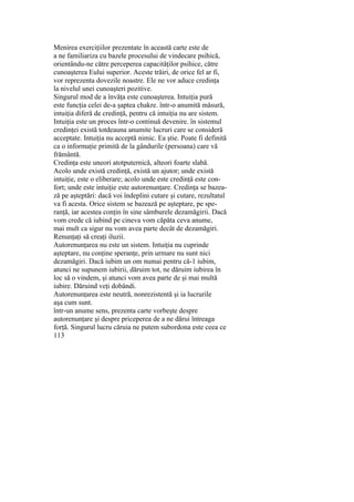 Menirea exerciţiilor prezentate în această carte este de
a ne familiariza cu bazele procesului de vindecare psihică,
orientându-ne către perceperea capacităţilor psihice, către
cunoaşterea Eului superior. Aceste trăiri, de orice fel ar fi,
vor reprezenta dovezile noastre. Ele ne vor aduce credinţa
la nivelul unei cunoaşteri pozitive.
Singurul mod de a învăţa este cunoaşterea. Intuiţia pură
este funcţia celei de-a şaptea chakre. într-o anumită măsură,
intuiţia diferă de credinţă, pentru că intuiţia nu are sistem.
Intuiţia este un proces într-o continuă devenire. în sistemul
credinţei există totdeauna anumite lucruri care se consideră
acceptate. Intuiţia nu acceptă nimic. Ea ştie. Poate fi definită
ca o informaţie primită de la gândurile (persoana) care vă
frământă.
Credinţa este uneori atotputernică, alteori foarte slabă.
Acolo unde există credinţă, există un ajutor; unde există
intuiţie, este o eliberare; acolo unde este credinţă este con-
fort; unde este intuiţie este autorenunţare. Credinţa se bazea-
ză pe aşteptări: dacă voi îndeplini cutare şi cutare, rezultatul
va fi acesta. Orice sistem se bazează pe aşteptare, pe spe-
ranţă, iar acestea conţin în sine sâmburele dezamăgirii. Dacă
vom crede că iubind pe cineva vom căpăta ceva anume,
mai mult ca sigur nu vom avea parte decât de dezamăgiri.
Renunţaţi să creaţi iluzii.
Autorenunţarea nu este un sistem. Intuiţia nu cuprinde
aşteptare, nu conţine speranţe, prin urmare nu sunt nici
dezamăgiri. Dacă iubim un om numai pentru că-1 iubim,
atunci ne supunem iubirii, dăruim tot, ne dăruim iubirea în
loc să o vindem, şi atunci vom avea parte de şi mai multă
iubire. Dăruind veţi dobândi.
Autorenunţarea este neutră, nonrezistentă şi ia lucrurile
aşa cum sunt.
într-un anume sens, prezenta carte vorbeşte despre
autorenunţare şi despre priceperea de a ne dărui întreaga
forţă. Singurul lucru căruia ne putem subordona este ceea ce
113
 