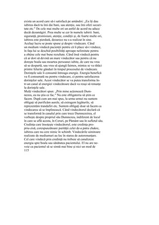 exista un acord care să-i satisfacă pe amândoi: „Eu îţi dau
iubirea dacă tu îmi dai bani, sau atenţie, sau îmi oferi securi-
tate etc." De cele mai multe ori un astfel de acord nu aduce
decât dezamăgiri. Prea multe se cer în numele iubirii: bani,
siguranţă, promisiuni, atenţie, condiţii şi, de foarte multe ori,
iubirea este pierdută, deoarece nu s-a realizat în sine.
Acelaşi lucru se poate spune şi despre vindecare. Când
un medium vindecă pacienţii pentru că îi place să-i vindece,
în faţa lui se deschid posibilităţi aproape nelimitate pentru
a obţine cele mai bune rezultate. Când însă vindecă pentru
că ar dori să devină un mare vindecător sau pentru că nu
doreşte boala sau moartea persoanei iubite, de care nu vrea
să se despartă, sau vrea să ajungă faimos, mintea se va rătăci
printre felurite gânduri în timpul procesului de vindecare.
Dorinţele sale îi consumă întreaga energie. Energia benefică
va fi consumată nu pentru vindecare, ci pentru satisfacerea
dorinţelor sale. Acest vindecător se va putea transforma în-
tr-un canal al energiei vindecătoare dacă va reuşi să renunţe
la dorinţele sale.
Mulţi vindecători spun: „Prin mine acţionează Dum-
nezeu, eu nu ştiu ce fac." Nu este obligatoriu să ştim ce
facem. După cum am mai spus, la urma urmei nu suntem
obligaţi să purificăm aurele, să extragem legăturile, să
reprezentăm trandafiri etc. Suntem obligaţi doar să facem ca
vindecarea să se împlinească. Când vindecătorul declară că
se transformă în canalul prin care trece Dumnezeirea, el
vorbeşte despre propriul său Dumnezeu, indiferent de locul
în care se află acesta, în Ceruri, pe Pământ sau în sufletul său.
Credinţa care însoţeşte vindecătorul, este credinţa pro-
priu-zisă, corespunzătoare purităţii celei de-a patra chakre,
iubirea care nu cere nimic în schimb. Vindecările uimitoare
realizate de mediumuri au loc în starea de autorenunţare.
Cel care vindecă prin credinţă nu trebuie să canalizeze
energia spre boala sau sănătatea pacientului. El nu are ne-
voie ca pacientul să se simtă mai bine şi nici un mod de
115
 