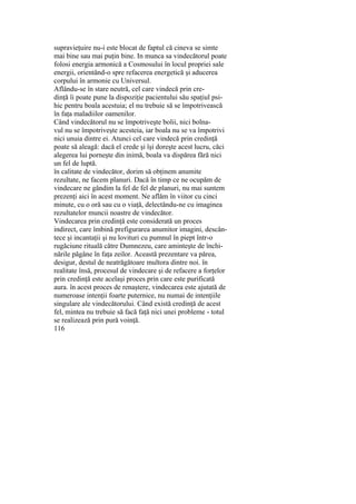 supravieţuire nu-i este blocat de faptul că cineva se simte
mai bine sau mai puţin bine. In munca sa vindecătorul poate
folosi energia armonică a Cosmosului în locul propriei sale
energii, orientând-o spre refacerea energetică şi aducerea
corpului în armonie cu Universul.
Aflându-se în stare neutră, cel care vindecă prin cre-
dinţă îi poate pune la dispoziţie pacientului său spaţiul psi-
hic pentru boala acestuia; el nu trebuie să se împotrivească
în faţa maladiilor oamenilor.
Când vindecătorul nu se împotriveşte bolii, nici bolna-
vul nu se împotriveşte acesteia, iar boala nu se va împotrivi
nici unuia dintre ei. Atunci cel care vindecă prin credinţă
poate să aleagă: dacă el crede şi îşi doreşte acest lucru, căci
alegerea lui porneşte din inimă, boala va dispărea fără nici
un fel de luptă.
în calitate de vindecător, dorim să obţinem anumite
rezultate, ne facem planuri. Dacă în timp ce ne ocupăm de
vindecare ne gândim la fel de fel de planuri, nu mai suntem
prezenţi aici în acest moment. Ne aflăm în viitor cu cinci
minute, cu o oră sau cu o viaţă, delectându-ne cu imaginea
rezultatelor muncii noastre de vindecător.
Vindecarea prin credinţă este considerată un proces
indirect, care îmbină prefigurarea anumitor imagini, descân-
tece şi incantaţii şi nu lovituri cu pumnul în piept într-o
rugăciune rituală către Dumnezeu, care aminteşte de închi-
nările păgâne în faţa zeilor. Această prezentare va părea,
desigur, destul de neatrăgătoare multora dintre noi. în
realitate însă, procesul de vindecare şi de refacere a forţelor
prin credinţă este acelaşi proces prin care este purificată
aura. în acest proces de renaştere, vindecarea este ajutată de
numeroase intenţii foarte puternice, nu numai de intenţiile
singulare ale vindecătorului. Când există credinţă de acest
fel, mintea nu trebuie să facă faţă nici unei probleme - totul
se realizează prin pură voinţă.
116
 