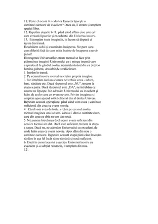 11. Poate că acum în al doilea Univers lipseşte o
cantitate oarecare de excedent? Dacă da, îl creăm şi umplem
spaţiul liber.
12. Repetăm etapele 8-11, până când aflăm cine este cel
care creează lipsurile şi excedentul din Universul nostru.
13. Estompăm toate imaginile, le facem să dispară şi
ieşim din transă.
Deschidem ochii şi examinăm încăperea. Ne pare oare-
cum diferită faţă de cum arăta înainte de începerea exerci-
ţiului?
Distrugerea Universurilor create mental se face prin
plăsmuirea imaginii Universului ca o minge imensă care
explodează la gândul nostru, nemairămânând din ea decât o
lumină galbenă, deosebit de strălucitoare.
1. Intrăm în transă.
2. Pe ecranul nostru mental ne creăm propria imagine.
3. Ne întrebăm dacă nu cumva ne trebuie ceva - iubire,
bani, sănătate etc. Dacă răspunsul este „NU", trecem la
etapa a patra. Dacă răspunsul este „DA", ne întrebăm ce
anume ne lipseşte. Ne adresăm Universului cu excedent şi
luăm de acolo ceea ce avem nevoie. Privim imaginea şi
umplem apoi spaţiul astfel eliberat din al doilea Univers.
Repetăm această operaţiune, până când vom avea o cantitate
suficientă din ceea ce avem nevoie.
4. Când vom avea de toate, creăm pe ecranul nostru
mental imaginea unui alt om, căruia îi dăm o cantitate oare-
care din ceea ce abia ne-am dat nouă.
5. Ne punem întrebarea dacă acum avem suficient din
ceea ce tocmai am dat. Dacă este suficient, trecem la etapa
a şasea. Dacă nu, ne adresăm Universului cu excedent, de
unde luăm ceea ce avem nevoie. Apoi dăm din nou o
cantitate oarecare. Repetăm această etapă până când învăţăm
să dăm în aşa fel încât să ne rămână şi nouă suficient.
6. Dacă în cursul acestui exerciţiu Universul nostru cu
excedent şi-a subţiat resursele, îl umplem din nou.
121
 