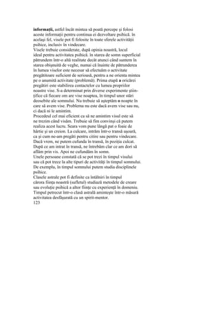 informaţii, astfel încât mintea să poată percepe şi folosi
aceste informaţii pentru continua ei dezvoltare psihică. în
acelaşi fel, visele pot fi folosite în toate sferele activităţii
psihice, inclusiv în vindecare.
Visele trebuie considerate, după opinia noastră, locul
ideal pentru activitatea psihică. în starea de somn superficial
pătrundem într-o altă realitate decât atunci când suntem în
starea obişnuită de veghe, numai că înainte de pătrunderea
în lumea viselor este necesar să efectuăm o activitate
pregătitoare suficient de serioasă, pentru a ne orienta mintea
pe o anumită activitate (problemă). Prima etapă a oricărei
pregătiri este stabilirea contactelor cu lumea propriilor
noastre vise. S-a determinat prin diverse experimente ştiin-
ţifice că fiecare om are vise noaptea, în timpul unor stări
deosebite ale somnului. Nu trebuie să aşteptăm o noapte în
care să avem vise. Problema nu este dacă avem vise sau nu,
ci dacă ni le amintim.
Procedeul cel mai eficient ca să ne amintim visul este să
ne trezim când visăm. Trebuie să fim convinşi că putem
realiza acest lucru. Seara vom pune lângă pat o foaie de
hârtie şi un creion. La culcare, intrăm într-o transă uşoară,
ca şi cum ne-am pregăti pentru citire sau pentru vindecare.
Dacă vrem, ne putem cufunda în transă, în poziţia culcat.
După ce am intrat în transă, ne întrebăm clar ce am dori să
aflăm prin vis. Apoi ne cufundăm în somn.
Unele persoane constată că se pot trezi în timpul visului
sau că pot trece la alte tipuri de activităţi în timpul somnului.
De exemplu, în timpul somnului putem studia disciplinele
psihice.
Clasele astrale pot fi definite ca întâlniri în timpul
cărora fiinţa noastră (sufletul) studiază metodele de creare
sau evoluţie psihică a altor fiinţe cu experienţă în domeniu.
Timpul petrecut într-o clasă astrală aminteşte într-o măsură
activitatea desfăşurată cu un spirit-mentor.
123
 