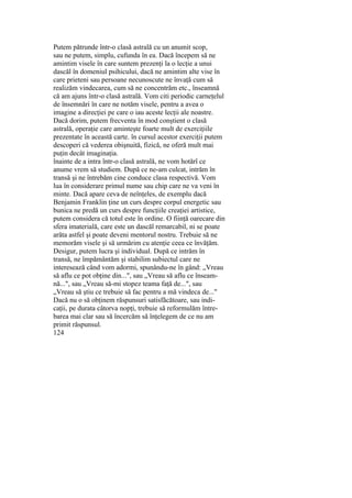 Putem pătrunde într-o clasă astrală cu un anumit scop,
sau ne putem, simplu, cufunda în ea. Dacă începem să ne
amintim visele în care suntem prezenţi la o lecţie a unui
dascăl în domeniul psihicului, dacă ne amintim alte vise în
care prieteni sau persoane necunoscute ne învaţă cum să
realizăm vindecarea, cum să ne concentrăm etc., înseamnă
că am ajuns într-o clasă astrală. Vom citi periodic carneţelul
de însemnări în care ne notăm visele, pentru a avea o
imagine a direcţiei pe care o iau aceste lecţii ale noastre.
Dacă dorim, putem frecventa în mod conştient o clasă
astrală, operaţie care aminteşte foarte mult de exerciţiile
prezentate în această carte. în cursul acestor exerciţii putem
descoperi că vederea obişnuită, fizică, ne oferă mult mai
puţin decât imaginaţia.
înainte de a intra într-o clasă astrală, ne vom hotărî ce
anume vrem să studiem. După ce ne-am culcat, intrăm în
transă şi ne întrebăm cine conduce clasa respectivă. Vom
lua în considerare primul nume sau chip care ne va veni în
minte. Dacă apare ceva de neînţeles, de exemplu dacă
Benjamin Franklin ţine un curs despre corpul energetic sau
bunica ne predă un curs despre funcţiile creaţiei artistice,
putem considera că totul este în ordine. O fiinţă oarecare din
sfera imaterială, care este un dascăl remarcabil, ni se poate
arăta astfel şi poate deveni mentorul nostru. Trebuie să ne
memorăm visele şi să urmărim cu atenţie ceea ce învăţăm.
Desigur, putem lucra şi individual. După ce intrăm în
transă, ne împământăm şi stabilim subiectul care ne
interesează când vom adormi, spunându-ne în gând: „Vreau
să aflu ce pot obţine din...", sau „Vreau să aflu ce înseam-
nă...", sau „Vreau să-mi stopez teama faţă de...", sau
„Vreau să ştiu ce trebuie să fac pentru a mă vindeca de..."
Dacă nu o să obţinem răspunsuri satisfăcătoare, sau indi-
caţii, pe durata câtorva nopţi, trebuie să reformulăm între-
barea mai clar sau să încercăm să înţelegem de ce nu am
primit răspunsul.
124
 