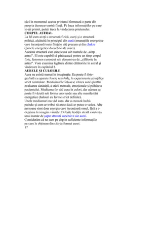 căci în momentul acesta prietenul formează o parte din
propria dumneavoastră fiinţă. Pe baza informaţiilor pe care
le-aţi primit, puteţi trece la vindecarea prietenului.
CORPUL ASTRAL
La fel cum aveţi o structură fizică, aveţi şi o structură
psihică, alcătuită în principal din aură (emanaţiile energetice
care înconjoară toate fiinţele vii) precum şi din chakre
(puncte energetice deosebite ale aurei).
Această structură este cunoscută sub numele de „corp
astral". El este capabil să părăsească pentru un timp corpul
fizic, fenomen cunoscut sub denumirea de „călătorie în
astral". Vom examina legătura dintre călătoriile în astral şi
vindecare în capitolul 8.
AURELE ŞI CULORILE
Aura nu există numai în imaginaţie. Ea poate fi foto-
grafiată cu aparate foarte sensibile, în experimente ştiinţifice
strict controlate. Mediumurile folosesc citirea aurei pentru
evaluarea sănătăţii, a stării mentale, emoţionale şi psihice a
pacientului. Mediumurile văd aura în culori, dar adesea ea
poate fi văzută sub forma unor unde sau alte manifestări
energetice (halouri cu forme strict definite).
Unele mediumuri nu văd aura, dar o creează închi-
puindu-şi cum ar trebui să arate dacă ar putea-o vedea. Alte
persoane simt doar energia care înconjoară omul, fără a o
exprima în imagini vizuale. Diferite tradiţii atestă existenţa
unui număr de şapte straturi succesive ale aurei.
Considerăm că ne sunt pe deplin suficiente informaţiile
pe care le obţinem din citirea formei aurei.
17
 