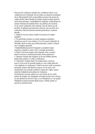 Procesul de vindecare astrală este o îmbinare între vis şi
vindecarea de la distanţă. Să nu uităm că oamenii au dreptul
să-şi aibă propriile boli şi procedăm incorect din punct de
vedere psihic dacă zburăm în timpul nopţii în plan astral în
jurul unei persoane, cufundându-ne degetele vindecătoare în
zonele afectate de maladii fizice sau psihice ale acesteia.
Ca în cazul vindecării celor absenţi, este de dorit, pe cât
posibil, să obţinem permisiunea celui pe care am dori să-1
vindecăm. Dacă am primit această permisiune, îl putem
aborda.
1. După ce ne-am culcat, intrăm în transă şi ne împă-
mântăm.
2. Ne purificăm mintea şi creăm imaginea mentală a
omului pe care îl vom vindeca. Ca şi în cazul vindecării la
distanţă, dacă nu ştim cum arată persoana, creăm o siluetă
sau o imagine generală.
3.împământăm pacientul imaginar şi umplem repre-
zentarea corpului şi aurei sale cu energie portocalie.
4. Dacă vom lucra asupra unei anumite zone, concen-
trăm în aceasta o lumină portocalie foarte puternică.
5. Spunem omului din imagine că ne-am întâlnit pentru
puţin timp, pentru a-i aduce vindecarea.
6. Adormim. Noapte bună. Ne notăm toate visele pe
care le vom avea în această noapte şi vom vedea dacă aU
vreo legătură cu vindecarea. Când vom mai vorbi cu aceasta
persoană, putem afla dacă nu cumva a avut nişte vis$
neobişnuite sau senzaţii ciudate în starea de veghe, atunci
când am îndeplinit procedura de vindecare.
în încheierea acestui capitol ne vom aminti de un vechi
cântec de leagăn. Ne imaginăm că trupul nostru este o barca,
în care plutim pe fluviul vieţii, şi ne închipuim ce s-ar puteţi
întâmpla în goana noastră după succes, faimă, putere şi
poziţie în această lume.
 