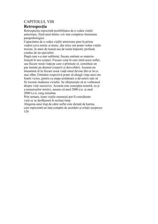 CAPITOLUL VIII
Retrospecţia
Retrospecţia reprezintă posibilitatea de a vedea vieţile
anterioare, fiind unul dintre cele mai complexe fenomene
parapsihologice.
Capacitatea de a vedea vieţile anterioare pare la prima
vedere ceva mistic şi tainic, dar orice om poate vedea vieţile
trecute, în stare de transă sau de somn hipnotic profund,
condus de un specialist.
După cum s-a mai subliniat, fiecare entitate se materia-
lizează în noi corpuri. Fiecare corp în care intră acest suflet,
sau fiecare nouă viaţă pe care o primeşte el, constituie un
pas înainte pe drumul creşterii şi dezvoltării. Aceasta nu
înseamnă că în fiecare nouă viaţă omul devine din ce în ce
mai sfânt. Entitatea respectivă poate să aleagă viaţa unui om
foarte vicios, pentru ca etapa următoare a devenirii sale să
fie tocmai studierea viciului. Se obişnuieşte să se vorbească
despre vieţi succesive. Aceasta este concepţia noastră, ca şi
a numeroşilor mistici, anume că anul 2000 e.n. şi anul
2000 î.e.n. curg simultan.
Prin urmare, toate vieţile omeneşti pot fi considerate
vieţi ce se desfăşoară în acelaşi timp.
Alegerea unui trup de către suflet este dictată de karma,
care reprezintă un lanţ complet de acorduri şi relaţii reciproce
126
 