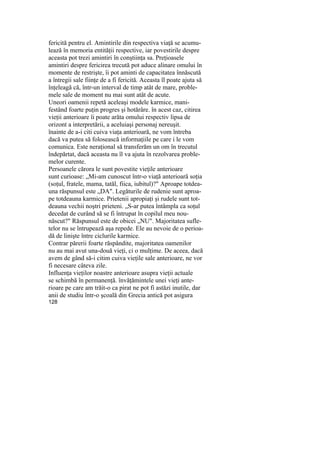fericită pentru el. Amintirile din respectiva viaţă se acumu-
lează în memoria entităţii respective, iar povestirile despre
aceasta pot trezi amintiri în conştiinţa sa. Preţioasele
amintiri despre fericirea trecută pot aduce alinare omului în
momente de restrişte, îi pot aminti de capacitatea înnăscută
a întregii sale fiinţe de a fi fericită. Aceasta îl poate ajuta să
înţeleagă că, într-un interval de timp atât de mare, proble-
mele sale de moment nu mai sunt atât de acute.
Uneori oamenii repetă aceleaşi modele karmice, mani-
festând foarte puţin progres şi hotărâre. în acest caz, citirea
vieţii anterioare îi poate arăta omului respectiv lipsa de
orizont a interpretării, a aceluiaşi personaj nereuşit.
înainte de a-i citi cuiva viaţa anterioară, ne vom întreba
dacă va putea să folosească informaţiile pe care i le vom
comunica. Este neraţional să transferăm un om în trecutul
îndepărtat, dacă aceasta nu îl va ajuta în rezolvarea proble-
melor curente.
Persoanele cărora le sunt povestite vieţile anterioare
sunt curioase: „Mi-am cunoscut într-o viaţă anterioară soţia
(soţul, fratele, mama, tatăl, fiica, iubitul)?" Aproape totdea-
una răspunsul este „DA". Legăturile de rudenie sunt aproa-
pe totdeauna karmice. Prietenii apropiaţi şi rudele sunt tot-
deauna vechii noştri prieteni. „S-ar putea întâmpla ca soţul
decedat de curând să se fi întrupat în copilul meu nou-
născut?" Răspunsul este de obicei „NU". Majoritatea sufle-
telor nu se întrupează aşa repede. Ele au nevoie de o perioa-
dă de linişte între ciclurile karmice.
Contrar părerii foarte răspândite, majoritatea oamenilor
nu au mai avut una-două vieţi, ci o mulţime. De aceea, dacă
avem de gând să-i citim cuiva vieţile sale anterioare, ne vor
fi necesare câteva zile.
Influenţa vieţilor noastre anterioare asupra vieţii actuale
se schimbă în permanenţă. învăţămintele unei vieţi ante-
rioare pe care am trăit-o ca pirat ne pot fi astăzi inutile, dar
anii de studiu într-o şcoală din Grecia antică pot asigura
128
 