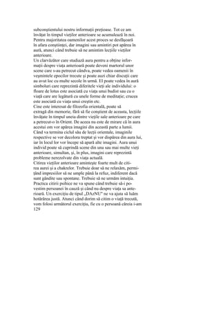 subconştientului nostru informaţii preţioase. Tot ce am
învăţat în timpul vieţilor anterioare se acumulează în noi.
Pentru majoritatea oamenilor acest proces se desfăşoară
în afara conştiinţei, dar imagini sau amintiri pot apărea în
aură, atunci când trebuie să ne amintim lecţiile vieţilor
anterioare.
Un clarvăzător care studiază aura pentru a obţine infor-
maţii despre viaţa anterioară poate deveni martorul unor
scene care s-au petrecut cândva, poate vedea oamenii în
veşmintele epocilor trecute şi poate auzi chiar discuţii care
au avut loc cu multe secole în urmă. El poate vedea în aură
simboluri care reprezintă diferitele vieţi ale individului: o
floare de lotus este asociată cu viaţa unui budist sau cu o
viaţă care are legătură cu unele forme de meditaţie; crucea
este asociată cu viaţa unui creştin etc.
Cine este interesat de filozofia orientală, poate să
extragă din memorie, fără să fie conştient de aceasta, lecţiile
învăţate în timpul uneia dintre vieţile sale anterioare pe care
a petrecut-o în Orient. De aceea nu este de mirare că în aura
acestui om vor apărea imagini din această parte a lumii.
Când va termina ciclul său de lecţii orientale, imaginile
respective se vor decolora treptat şi vor dispărea din aura lui,
iar în locul lor vor începe să apară alte imagini. Aura unui
individ poate să cuprindă scene din una sau mai multe vieţi
anterioare, simultan, şi, în plus, imagini care reprezintă
probleme nerezolvate din viaţa actuală.
Citirea vieţilor anterioare aminteşte foarte mult de citi-
rea aurei şi a chakrelor. Trebuie doar să ne relaxăm, permi-
ţând impresiilor să ne umple până la refuz, indiferent dacă
sunt gândite sau spontane. Trebuie să ne urmăm intuiţia.
Practica citirii psihice ne va spune când trebuie să-i po-
vestim persoanei în cauză şi când nu despre viaţa sa ante-
rioară. Un exerciţiu de tipul „DAzNU" ne va ajuta să luăm
hotărârea justă. Atunci când dorim să citim o viaţă trecută,
vom folosi următorul exerciţiu, fie cu o persoană căreia i-am
129
 