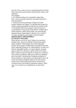 mai citit, fie cu o alta, pe care o considerăm potrivită. Putem
folosi exerciţiul acesta şi pentru citirea propriei noastre vieţi
anterioare:
l.Ne relaxăm.
2. Ne eliberăm mintea şi ne concentrăm asupra între-
bării: „Care sunt vieţile anterioare care apar în prezent în
aura pacientului?"
3. Acum privim aura pacientului. Lăsăm acces liber
oricăror impresii sau imagini. Ne întrebăm apoi despre mo-
mentul şi poziţia geografică de unde provin scenele văzute.
4. Ne întrebăm dacă aceste imagini venite din trecut au
o însemnătate în viaţa actuală a pacientului. Urmărim dacă
printre chipurile vieţilor trecute apare vreo persoană din
anturajul actual al pacientului şi, dacă da, în ce context?
5. Facem să dispară aceste imagini. Ieşim din transă.
PREZICERILE, PRESIMŢIRILE
ŞI VIEŢILE VIITOARE
Putem arunca o privire în viitor? Putem să ne prezicem
propriul viitor, sau pe al celorlalţi? Oamenii pun adesea
aceste întrebări. Când începem să ne trezim percepţia
psihică, dorim desigur să aflăm dacă este posibil să activăm
aceste capacităţi ascunse în noi. Dacă prietenii vor afla că ne
folosim capacităţile psihice, vor spera, desigur, că putem
arunca o privire în viitorul lor, atât de elastic şi de schim-
bător. Viitorul nu poate fi legat de un singur loc, nu poate fi
fixat, definit sau măsurat, după cum nu poate fi considerat
dat şi inevitabil. Viitorul poate fi totdeauna schimbat. în
fiecare moment al vieţii noastre ne creăm propriul viitor, de
la cele mai mărunte probleme până la cele mai serioase.
Când cel care citeşte psihicul priveşte în viitorul cuiva,
el observă ceea ce prevedem în momentul respectiv. Dacă
ceea ce ni s-a prezis nu se îndeplineşte, nu este foarte
130
 