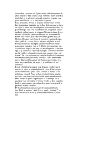 concludent, deoarece am fi putut să ne schimbăm planurile,
chiar fără să ne dăm seama. Dacă cititorul a putut identifica
simboluri, el le-a interpretat după un sistem propriu, care
poate să difere de cel al individului respectiv.
Când aruncăm o privire în propriul nostru viitor, o vom
face în starea de meditaţie sau în faza de trecere de la starea
de veghe la somn, căci atunci putem vedea multitudinea de
posibilităţi pe care vom şti să le folosim. Nu putem spune
dacă este indicat sau nu să ne dezvoltăm capacitatea de pre-
viziune a viitorului, pentru noi înşine sau pentru ceilalţi.
Pentru unii aceasta este o binecuvântare, pentru alţii, un
blestem. Desigur, nu trebuie să permitem ca această capa-
citate psihică, ca orice altceva, să pună stăpânire pe noi.
Unele persoane cu darul previziunii tind să vadă numai
evenimente negative, cum ar fi diferite boli, asasinate etc.
Aceasta este alegerea lor, deşi pot avea impresia că nu sunt
apţi să-şi controleze capacităţile proprii. Oamenii îi întreabă
pe clarvăzători: „îmi puteţi spune când va muri cutare per-
soană?" De cele mai multe ori, aceştia aleg în mod conştient
varianta necunoaşterii atunci când este vorba de moartea
cuiva. Răspunsul la această întrebare ar reprezenta o prea
mare responsabilitate, de aceea ei se străduiesc să nu-1
cunoască.
Există o linie foarte precisă care desparte conducerea şi
amestecul altora în viaţa şi planurile cuiva. Când un pre-
zicător trebuie să-i spună cuiva viitorul, el trebuie să fie
extrem de prudent. Poate să facă preziceri foarte reuşite,
preziceri care nu se vor îndeplini niciodată sau să renunţe.
Dacă intuiţia îi spune că prezicerea îl va ajuta pe cel în
cauză sa vadă năzuinţele şi viitorul posibil şi dacă va putea
înţelege toate acestea, prezicătorul se poate încumeta să se
pronunţe asupra viitorului.
De foarte multe ori oamenii sunt programaţi în totali-
tate. Dacă le spunem: „Veţi deveni medic, jurist etc.", ei
sunt întru totul de acord şi procedează întocmai. Este un
131
 