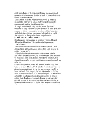 mod comod de a evita responsabilitatea unei decizii inde-
pendente. Este mult mai simplu să spui: „Psihanalistul m-a
sfătuit să procedez aşa."
Dacă simţim că astfel putem ajuta oamenii şi ne place
să aruncăm o privire în viitor, nu trebuie să uităm să-i
prevenim că decizia finală le aparţine.
Pe lângă numeroasele vieţi trecute, avem fiecare o
mulţime de vieţi viitoare. Ele pot fi văzute în aură. Dar este
necesar să ţinem seama de un avertisment foarte serios:
studiul vieţilor viitoare poate duce la îmbolnăviri psihice
foarte grave, la dereglări serioase ale psihicului.
CUM SA NE CITIM VIITORUL
Două exerciţii ne vor ajuta să ne citim viitorul. Ele pot
fi folosite şi în citirea viitorului unei alte persoane.
1. Ne relaxăm.
2. Pe ecranul nostru mental desenăm trei cercuri. Unul
dintre ele va reprezenta „şase luni", altul - „un an", iar al
treilea - „cinci ani".
3. Ne gândim la trei evenimente care am dori să aibă
loc. Poate fi vorba de orice, de la cumpărarea unui automo-
bil nou sau a unei case, până la renunţarea la fumat, pier-
derea kilogramelor în plus, stabilirea unor relaţii amicale cu
şeful etc.
4. Ne convingem că aceste trei dorinţe trebuie să-şi afle
locul în cercuri diferite. Nu le plasăm în aceste cercuri, dar
observăm cum pătrund în ele. într-un cerc este posibil să
intre mai mult de o singură dorinţă. Observăm ce dorinţă
intră într-un anumit cerc şi ce anume simţim. Dacă dorim să
schimbăm locul acestor dorinţe dintr-un cerc în altul, o
putem face. Dacă un eveniment rămâne în afara acestor
cercuri, trebuie să ne punem întrebarea ce dată trebuie să
apară în dreptul acestuia. Această dată trebuie să ne indice
132
 