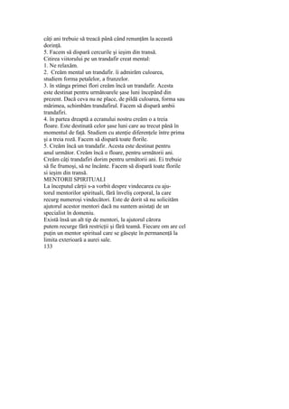 câţi ani trebuie să treacă până când renunţăm la această
dorinţă.
5. Facem să dispară cercurile şi ieşim din transă.
Citirea viitorului pe un trandafir creat mental:
1. Ne relaxăm.
2. Creăm mental un trandafir. îi admirăm culoarea,
studiem forma petalelor, a frunzelor.
3. în stânga primei flori creăm încă un trandafir. Acesta
este destinat pentru următoarele şase luni începând din
prezent. Dacă ceva nu ne place, de pildă culoarea, forma sau
mărimea, schimbăm trandafirul. Facem să dispară ambii
trandafiri.
4. în partea dreaptă a ecranului nostru creăm o a treia
floare. Este destinată celor şase luni care au trecut până în
momentul de faţă. Studiem cu atenţie diferenţele între prima
şi a treia roză. Facem să dispară toate florile.
5. Creăm încă un trandafir. Acesta este destinat pentru
anul următor. Creăm încă o floare, pentru următorii ani.
Creăm câţi trandafiri dorim pentru următorii ani. Ei trebuie
să fie frumoşi, să ne încânte. Facem să dispară toate florile
si ieşim din transă.
MENTORII SPIRITUALI
La începutul cărţii s-a vorbit despre vindecarea cu aju-
torul mentorilor spirituali, fără înveliş corporal, la care
recurg numeroşi vindecători. Este de dorit să nu solicităm
ajutorul acestor mentori dacă nu suntem asistaţi de un
specialist în domeniu.
Există însă un alt tip de mentori, la ajutorul cărora
putem recurge fără restricţii şi fără teamă. Fiecare om are cel
puţin un mentor spiritual care se găseşte în permanenţă la
limita exterioară a aurei sale.
133
 