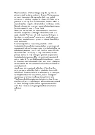 O aură sănătoasă învăluie întregul corp din cap până în
picioare, până la câţiva centimetri de corp. Unele persoane
au o aură incompletă. De exemplu, dacă aveţi o viaţă
sedentară, vă plimbaţi rar şi nu faceţi exerciţii fizice, de la
genunchi în jos veţi avea o aură subţiată, rarefiată. Dacă o
anumită parte a corpului este afectată de boală sau a fost în-
lăturată prin operaţie ca urmare a unei afecţiuni patologice,
în zona respectivă aura va fi mai slabă.
După cum am mai spus, nu întotdeauna aura este văzută
în culori. începătorii o văd ca pe o fâşie albicioasă, ca o
ceaţă vălurită. Pentru a o citi însă, mediumurile îşi pun în
funcţiune „ecranul mental" propriu, spre a vedea întreaga
diversitate a culorilor aurei, pe care o folosesc în stabilirea
stării pacientului.
Chiar dacă putem da o descriere generală a semni-
ficaţiei diferitelor culori şi nuanţe, trebuie să subliniem că
acestea pot fi văzute într-o percepţie strict individuală şi nu
există două persoane care să vadă simultan nuanţe identice
în aceeaşi aură. Dacă doriţi să citiţi caracteristicile aurei
psihice, trebuie să aveţi o imagine generală asupra semni-
ficaţiei culorilor acesteia. Dar este mult mai important să
putem vedea de fiecare dată în mod distinct fiecare culoare,
ca şi cum nu am fi văzut-o niciodată până atunci, şi să ştim
să descoperim din nou ce semnifică această culoare într-un
anumit context.
Aurele sunt într-o continuă schimbare. Culorile şi for-
mele aurelor se schimbă o dată cu gândurile şi senzaţiile
individului. Totodată, culorile se atenuează şi se contopesc,
se întrepătrund ca într-un curcubeu, adesea nu se poate
spune unde se termină o culoare şi unde începe alta.
Vă sfătuim să citiţi aura de parcă aţi descoperi de fiecare
dată întregul proces ca la început. Misiunea dumneavoastră
va fi mai uşoară şi veţi învăţa mai repede tehnica citirii
aurei dacă veţi avea o imagine generală a semnificaţiei
culorilor.
18
 
