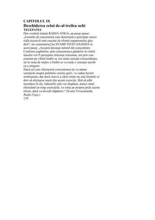 CAPITOLUL IX
Deschiderea celui de-al treilea ochi
TELEPATIA
Din vestitele tratate RADJA-YOGA, un pasaj spune:
„Formele de concentrare care determină o percepţie senzo-
rială excesivă sunt cauzate de efortul organismului gân-
dirii", iar comentariu] lui SVAMI VIVECANANDA la
acest pasaj: „Aceasta decurge natural din concentrare.
Conform yoghinilor, prin concentrarea gândului la vârful
nasului vor fi percepute miresme minunate, tot prin con-
centrare pe vârful limbii se vor simţi senzaţii extraordinare,
iar în zona de mijloc a limbii se va simţi o senzaţie tactilă
ca o atingere.
Dacă cel care efectuează concentrarea îşi va aduna
senzaţiile asupra palatului cerului gurii, va vedea lucruri
neobişnuite, dar dacă cineva a cărui minte nu este liniştită va
dori să efectueze unele din aceste exerciţii, fără să aibă
încredere în ele, îndoielile sale vor dispărea, atunci când,
efectuând un timp exerciţiile, va simţi pe propria piele aceste
efecte, dacă va dovedi stăpânire." (Svami Vivecananda,
Radja-Yoga.)
139
 