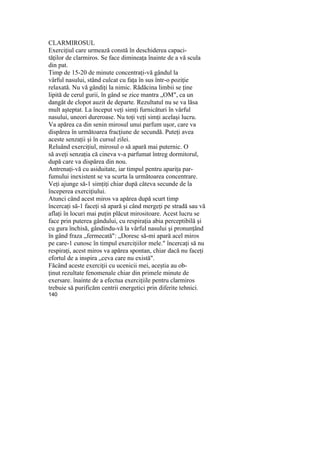 CLARMIROSUL
Exerciţiul care urmează constă în deschiderea capaci-
tăţilor de clarmiros. Se face dimineaţa înainte de a vă scula
din pat.
Timp de 15-20 de minute concentraţi-vă gândul la
vârful nasului, stând culcat cu faţa în sus într-o poziţie
relaxată. Nu vă gândiţi la nimic. Rădăcina limbii se ţine
lipită de cerul gurii, în gând se zice mantra „OM", ca un
dangăt de clopot auzit de departe. Rezultatul nu se va lăsa
mult aşteptat. La început veţi simţi furnicături în vârful
nasului, uneori dureroase. Nu toţi veţi simţi acelaşi lucru.
Va apărea ca din senin mirosul unui parfum uşor, care va
dispărea în următoarea fracţiune de secundă. Puteţi avea
aceste senzaţii şi în cursul zilei.
Reluând exerciţiul, mirosul o să apară mai puternic. O
să aveţi senzaţia că cineva v-a parfumat întreg dormitorul,
după care va dispărea din nou.
Antrenaţi-vă cu asiduitate, iar timpul pentru apariţa par-
fumului inexistent se va scurta la următoarea concentrare.
Veţi ajunge să-1 simţiţi chiar după câteva secunde de la
începerea exerciţiului.
Atunci când acest miros va apărea după scurt timp
încercaţi să-1 faceţi să apară şi când mergeţi pe stradă sau vă
aflaţi în locuri mai puţin plăcut mirositoare. Acest lucru se
face prin puterea gândului, cu respiraţia abia perceptibilă şi
cu gura închisă, gândindu-vă la vârful nasului şi pronunţând
în gând fraza „fermecată": „Doresc să-mi apară acel miros
pe care-1 cunosc în timpul exerciţiilor mele." încercaţi să nu
respiraţi, acest miros va apărea spontan, chiar dacă nu faceţi
efortul de a inspira „ceva care nu există".
Făcând aceste exerciţii cu ucenicii mei, aceştia au ob-
ţinut rezultate fenomenale chiar din primele minute de
exersare. înainte de a efectua exerciţiile pentru clarmiros
trebuie să purificăm centrii energetici prin diferite tehnici.
140
 