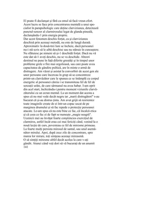 El poate fi declanşat şi fără ca omul să facă vreun efort.
Acest lucru se face prin concentrarea mentală a unui spe-
cialist în parapsihologic care deţine clarviziunea, detectează
punctul-senzor al clarmirosului legat de glanda pineală,
declanşându-1 prin energia proprie.
Dar acest fenomen deschis forţat, ca şi clarviziunea
deschisă prin aceeaşi metodă, nu este de lungă durată.
Aproximativ la două-trei luni se încheie, dacă persoanei
nu-i stă scris să le aibă deschise sau nu stăruie în cunoaştere.
Nu sfătuiesc pe nimeni să şi-1 deschidă forţat. Dacă nu vă
este dat să-1 aveţi deschis, nu se va deschide. Alteori
destinul ne pune în faţă diferite greutăţi şi în timpul unor
probleme grele o fire mai orgolioasă, sau care poate avea
capacitatea de gândire psihică, are în minte o armă de
distrugere. Am văzut şi asistat la convorbiri de acest gen ale
unor persoane care încercau în grup să se concentreze
printr-un clarvăzător care le spunea ce se întâmplă cu corpul
energetic al persoanei căreia i se transmiteau fel de fel de
senzaţii urâte, de care sărmanul nu avea habar. I-am oprit
din acel start, închizându-i pentru moment viziunile clarvă-
zătorului cu un ecran mental. La un moment dat acesta a
spus că nu mai vede decât negru iar „marii distrugători" s-au
bucurat că şi-au distrus ţinta. Am avut grijă să reorientez
toate imaginile create de ei într-un copac uscat de pe
marginea drumului şi să fac repede o protecţie persoanei
atacate. Le-am spus că nu este bine ce fac, că încalcă etica
şi că ceea ce fac ei de fapt se numeşte „magie neagră".
Ucenicii mei au învăţat foarte conştiincios exerciţiul de
clarmiros, astfel încât erau cei mai fericiţi când, venind la o
nouă lecţie de curs, povesteau ce fel de miresme primeau.
La foarte mulţi persista mirosul de santal, sau unul asemă-
nător mirului. Apoi, după zece zile de concentrare, spre
marea lor mirare, toţi simţeau aceeaşi mireasmă.
O să simţiţi miresme altfel decât acelea la care v-aţi
gândit. Atunci când veţi dori să vă bucuraţi de un anumit
141
 