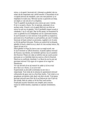 miros, o să apară. încercaţi să-1 chemaţi cu gândul, dar nu
uitaţi cât de important este vârful nasului. Concentraţi-vă să
vă apară mirosul de trandafir, care este mai puternic şi se
împrăştie în toată casa. Mirosul acesta va persista un timp,
iar după ce veţi uita de el va dispărea.
Veţi fi capabili să produceţi orice miros pe care-1 doriţi.
O să vi se pară o iluzie. Nu vă speriaţi, antrenaţi-vă cu
acelaşi curaj. Uneori o să vă apară fără nici un efort un
miros la care nu vă gândiţi. Veţi fi probabil singuri acasă şi
căutându-1 nu îl veţi găsi. Dar să fiţi atenţi, în momentul în
care va gândiţi la ceva îndepărtat sau la o persoană anume,
în acel moment va veni mirosul. Este posibil ca respectiva
persoană să se fi parfumat cu acel parfum, pe care îl simţiţi,
încercaţi să luaţi contact cu persoana, rugând-o să vă arate
ce fel de parfum foloseşte. Pentru un control de la distanţă,
gândiţi-vă încă o dată la ea şi, dacă vă vine acelaşi miros, fiţi
siguri că este al ei.
Dacă gândul vă fuge la cineva care se roagă acasă, sau
în acel moment se află la biserică, vă poate apărea mirosul
de busuioc sau tămâie, de lumânări aprinse sau al candelei
din biserică. Puteţi să-i daţi un telefon mai pe seară acestei
persoane şi s-o întrebaţi dacă nu cumva a fost la biserică.
Dacă nu se confirmă, întrebaţi-1 ce făcea la ora Ia care aţi
perceput mirosul. Fiţi sigur că va spune că se ruga lui
Dumnezeu.
Vă veţi dovedi că nu aţi muncit în zadar şi că nu aveţi
de-a face cu o iluzie, ci cu ceva real.
Experienţele au dovedit că distanţa nu are nici o
importanţă. Veţi simţi de la intrarea în apartament mirosul
robinetului de gaze care n-a fost bine închis. Veţi simţi ce se
pregăteşte azi pentru cină, dacă veţi dori să ştiţi. Veţi putea
percepe mirosul unor flori de la un balcon pe care îl priviţi
din stradă, fără să vedeţi ce fel de flori sunt acelea.
Explicaţia acestui fenomen este simplă: prin concen-
trarea la vârful nasului, respiraţia se opreşte instantaneu.
142
 