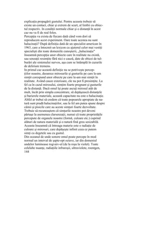 explicaţia propagării gustului. Pentru aceasta trebuie să
existe un contact, chiar şi extrem de scurt, al limbii cu obiec-
tul respectiv. In condiţii normale chiar şi o distanţă în acest
caz nu va fi de real folos.
Percepţia va exista de fiecare dată când vom dori să
reproducem acest experiment. Oare toate acestea nu sunt
halucinaţii? După definiţia dată de un specialist american în
1963, care a întocmit un lexicon cu ajutorul celor mai vestiţi
specialişti din toate domeniile cunoşterii, „halucinaţie"
înseamnă percepţia unor obiecte care în realitate nu există,
sau senzaţii resimţite fără nici o cauză, date de obicei de tul-
burări ale sistemului nervos, aşa cum se întâmplă în cazurile
de delirium tremens.
In primul caz această definiţie nu se potriveşte percep-
ţiilor noastre, deoarece mirosurile şi gusturile pe care le-am
simţit corespund unor obiecte pe care le-am mai simţit în
realitate. Având cauze exterioare, ele nu pot fi presimţite. La
fel ca în cazul mirosului, simţim foarte pregnant şi gusturile
de la distanţă. Dacă omul îşi poate ascuţi mirosul atât de
mult, încât prin simpla concentrare, să depăşească distanţele
şi barierele materiale, această capacitate nu este o halucinaţie.
Altfel ar trebui să credem că toate popoarele apropiate de na-
tură sunt pradă halucinaţiilor, sau la fel am putea spune despre
câinii şi pisicile care au aceste simţuri foarte dezvoltate.
Trebuie să recunoaştem că simţurile noastre pot deveni
părtaşe la asemenea clarsenzaţii, numai că toate proprietăţile
percepute de organele noastre (formă, culoare etc.) cuprind
alături de natura materială şi o natură fină greu sesizabilă.
Aceasta înseamnă că întreaga materie este o radiaţie de
culoare şi mirosuri, care depăşeşte infinit ceea ce putem
simţi cu degetele sau cu gustul.
Din oceanul de unde sonore omul poate percepe în mod
normal un interval de şapte-opt octave, iar din domeniul
undelor luminoase rogvaiv-ul (de la roşu la violet). Toate
celelalte nuanţe, radiaţiile infraroşii, ultraviolete, roentgen,
144
 